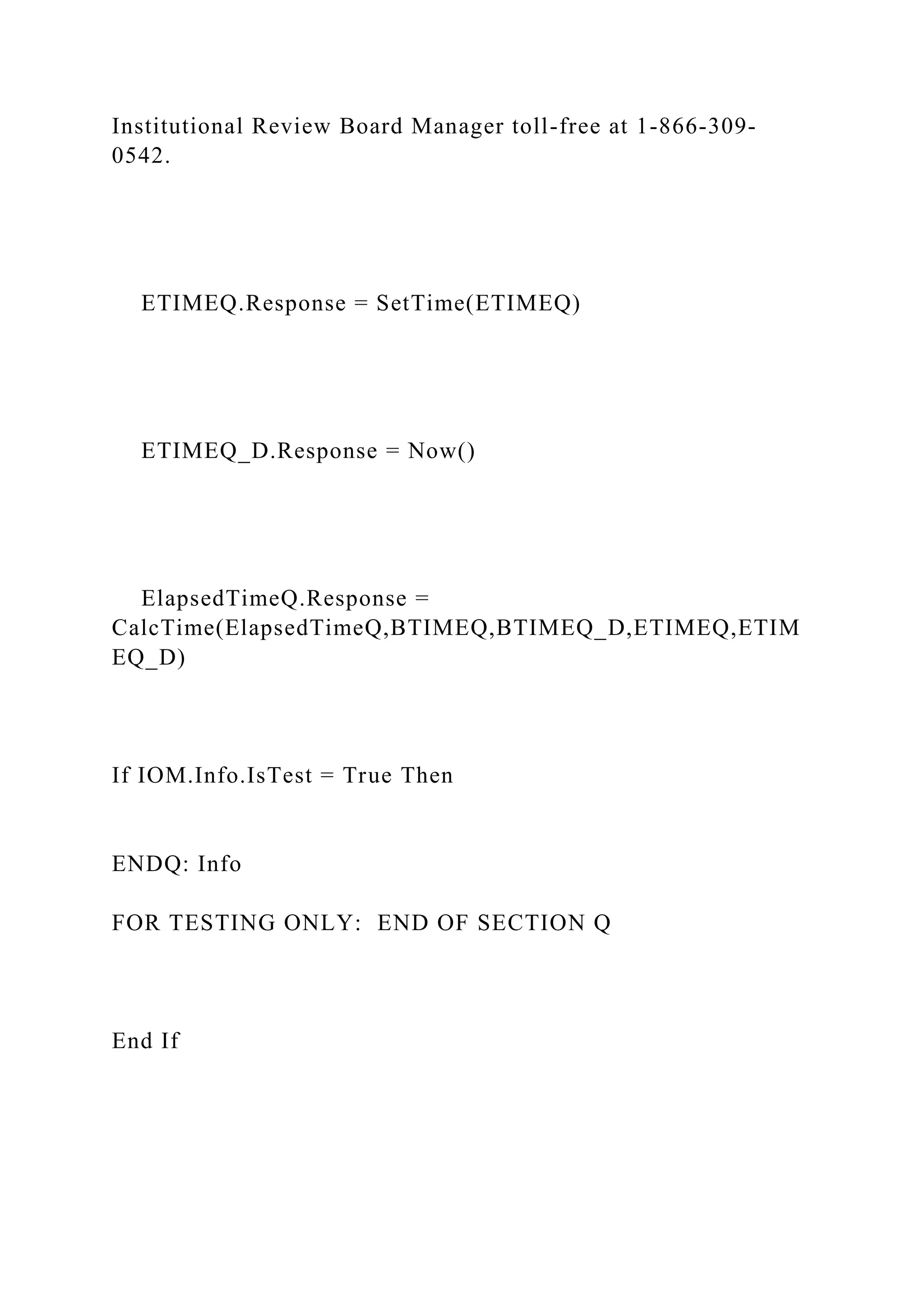 Institutional Review Board Manager toll-free at 1-866-309-
0542.
ETIMEQ.Response = SetTime(ETIMEQ)
ETIMEQ_D.Response = Now()
ElapsedTimeQ.Response =
CalcTime(ElapsedTimeQ,BTIMEQ,BTIMEQ_D,ETIMEQ,ETIM
EQ_D)
If IOM.Info.IsTest = True Then
ENDQ: Info
FOR TESTING ONLY: END OF SECTION Q
End If
 