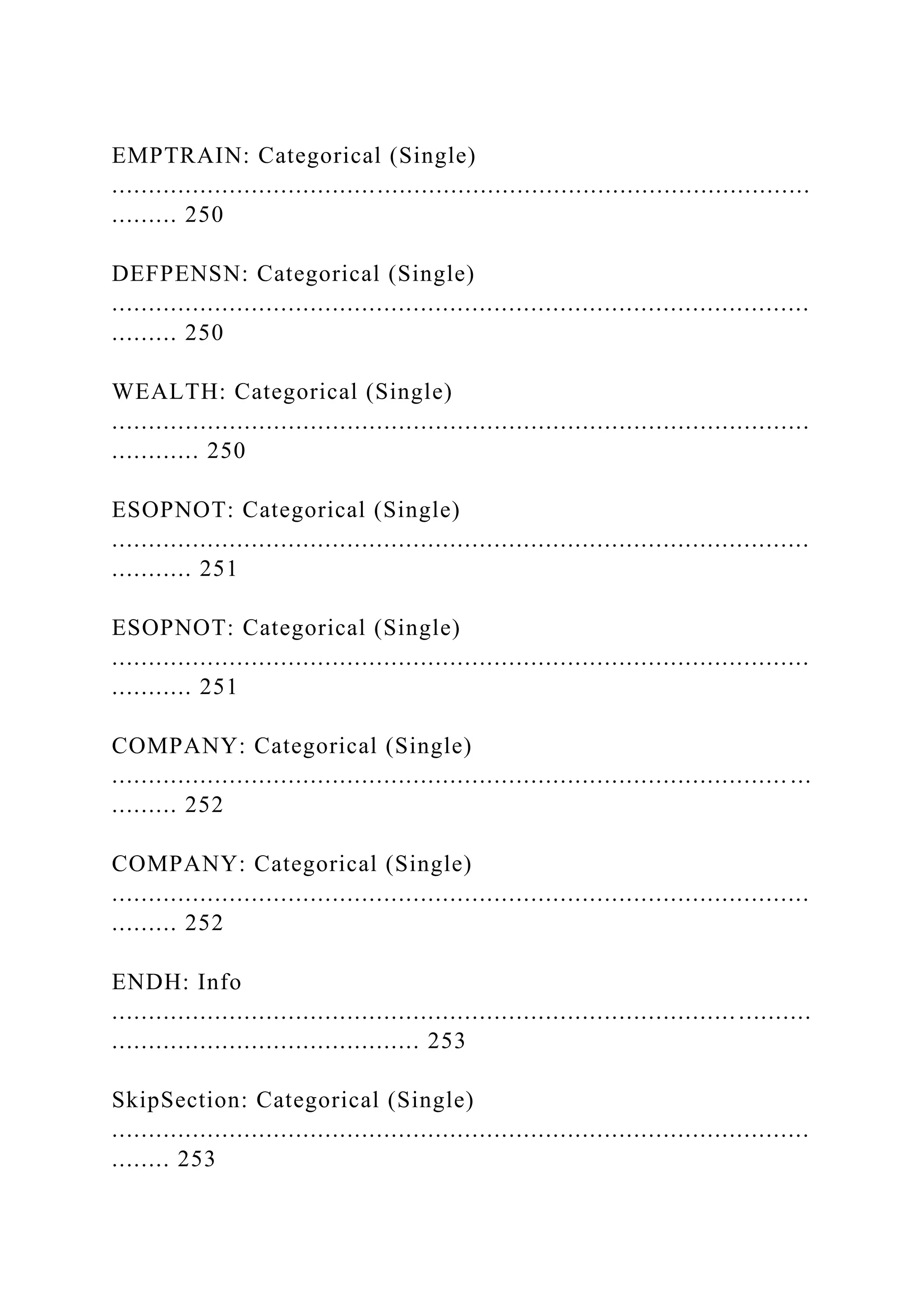 EMPTRAIN: Categorical (Single)
...............................................................................................
......... 250
DEFPENSN: Categorical (Single)
...............................................................................................
......... 250
WEALTH: Categorical (Single)
...............................................................................................
............ 250
ESOPNOT: Categorical (Single)
...............................................................................................
........... 251
ESOPNOT: Categorical (Single)
...............................................................................................
........... 251
COMPANY: Categorical (Single)
............................................................................................ ...
......... 252
COMPANY: Categorical (Single)
...............................................................................................
......... 252
ENDH: Info
..................................................................................... ..........
.......................................... 253
SkipSection: Categorical (Single)
...............................................................................................
........ 253
 