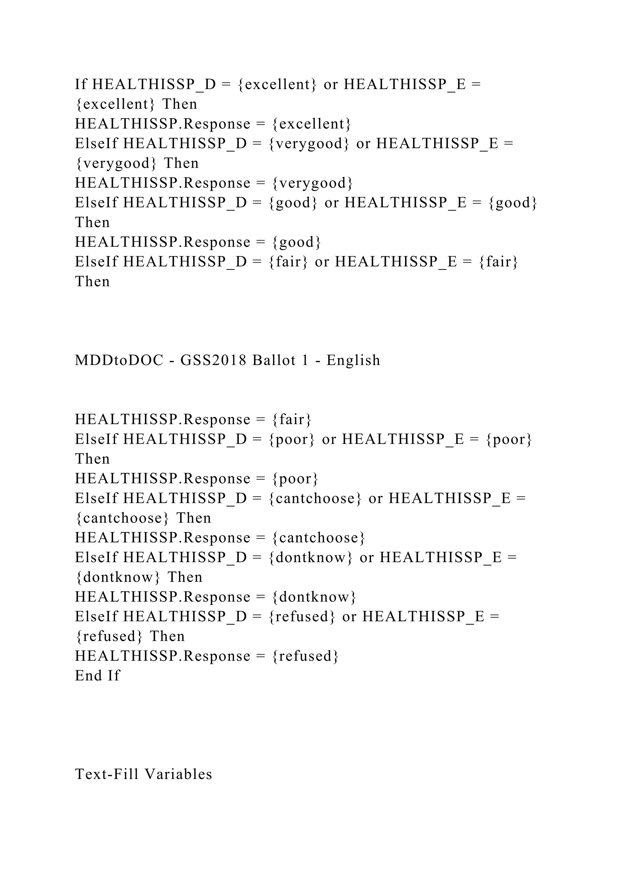 If HEALTHISSP_D = {excellent} or HEALTHISSP_E =
{excellent} Then
HEALTHISSP.Response = {excellent}
ElseIf HEALTHISSP_D = {verygood} or HEALTHISSP_E =
{verygood} Then
HEALTHISSP.Response = {verygood}
ElseIf HEALTHISSP_D = {good} or HEALTHISSP_E = {good}
Then
HEALTHISSP.Response = {good}
ElseIf HEALTHISSP_D = {fair} or HEALTHISSP_E = {fair}
Then
MDDtoDOC - GSS2018 Ballot 1 - English
HEALTHISSP.Response = {fair}
ElseIf HEALTHISSP_D = {poor} or HEALTHISSP_E = {poor}
Then
HEALTHISSP.Response = {poor}
ElseIf HEALTHISSP_D = {cantchoose} or HEALTHISSP_E =
{cantchoose} Then
HEALTHISSP.Response = {cantchoose}
ElseIf HEALTHISSP_D = {dontknow} or HEALTHISSP_E =
{dontknow} Then
HEALTHISSP.Response = {dontknow}
ElseIf HEALTHISSP_D = {refused} or HEALTHISSP_E =
{refused} Then
HEALTHISSP.Response = {refused}
End If
Text-Fill Variables
 