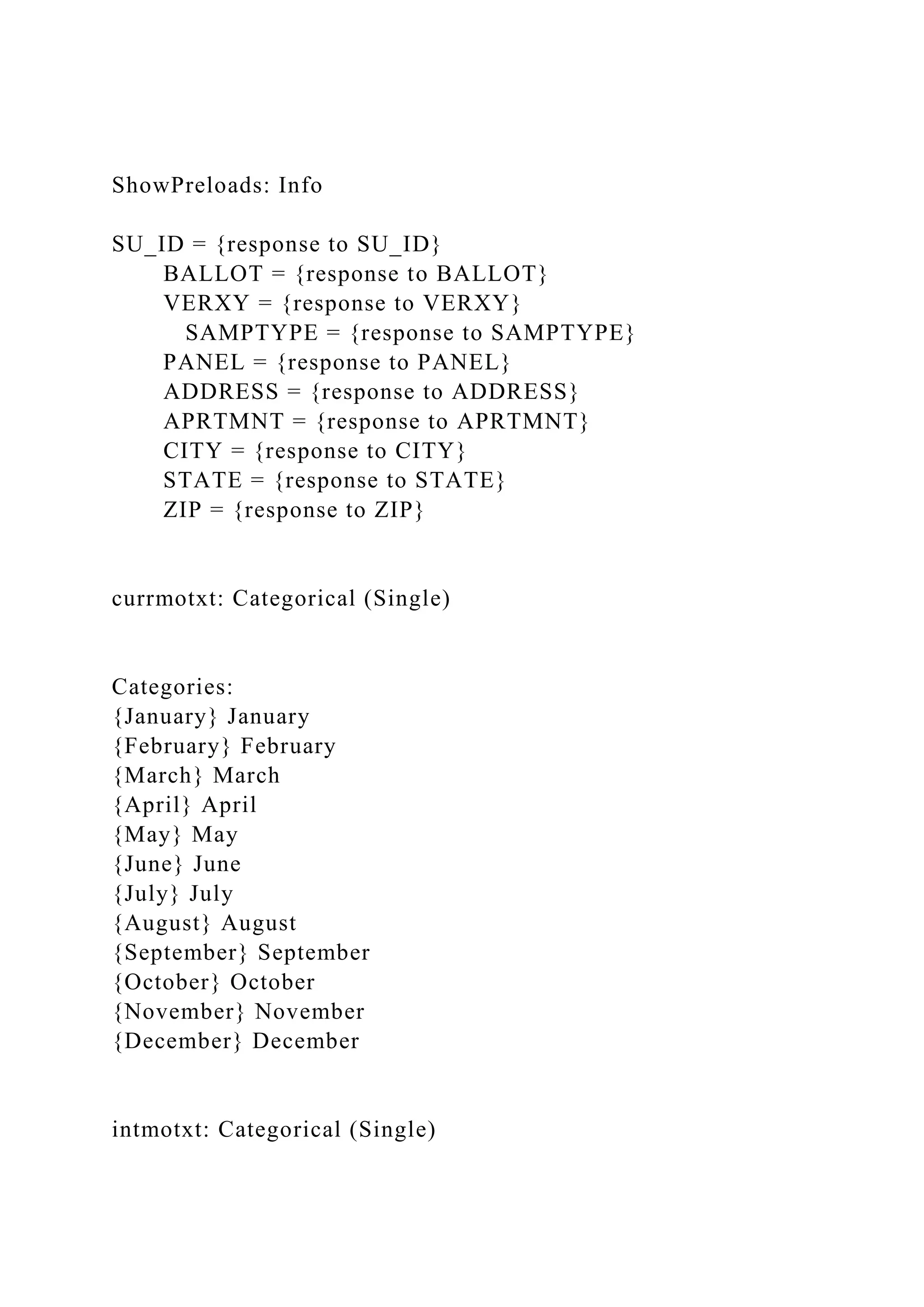 ShowPreloads: Info
SU_ID = {response to SU_ID}
BALLOT = {response to BALLOT}
VERXY = {response to VERXY}
SAMPTYPE = {response to SAMPTYPE}
PANEL = {response to PANEL}
ADDRESS = {response to ADDRESS}
APRTMNT = {response to APRTMNT}
CITY = {response to CITY}
STATE = {response to STATE}
ZIP = {response to ZIP}
currmotxt: Categorical (Single)
Categories:
{January} January
{February} February
{March} March
{April} April
{May} May
{June} June
{July} July
{August} August
{September} September
{October} October
{November} November
{December} December
intmotxt: Categorical (Single)
 