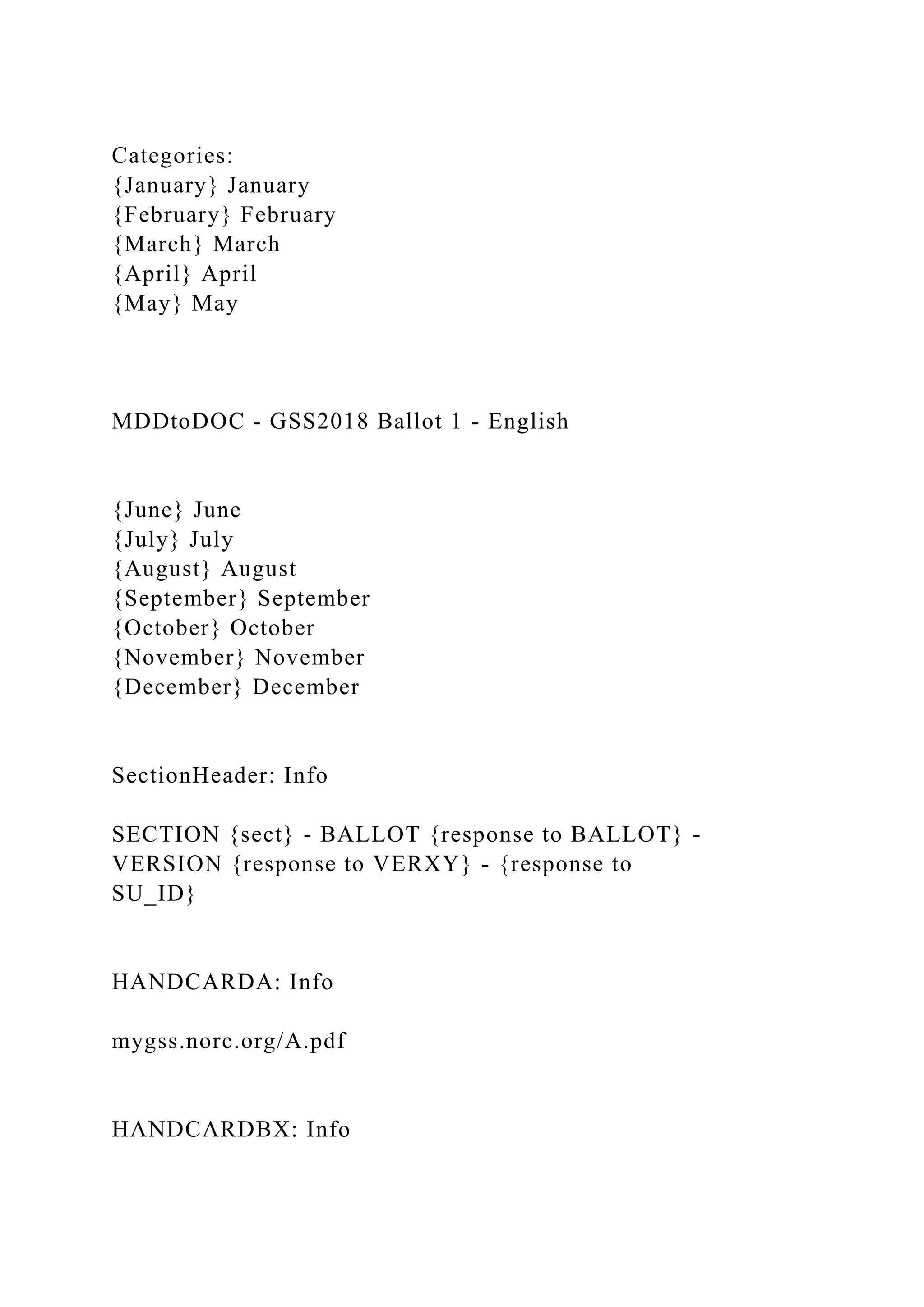 Categories:
{January} January
{February} February
{March} March
{April} April
{May} May
MDDtoDOC - GSS2018 Ballot 1 - English
{June} June
{July} July
{August} August
{September} September
{October} October
{November} November
{December} December
SectionHeader: Info
SECTION {sect} - BALLOT {response to BALLOT} -
VERSION {response to VERXY} - {response to
SU_ID}
HANDCARDA: Info
mygss.norc.org/A.pdf
HANDCARDBX: Info
 