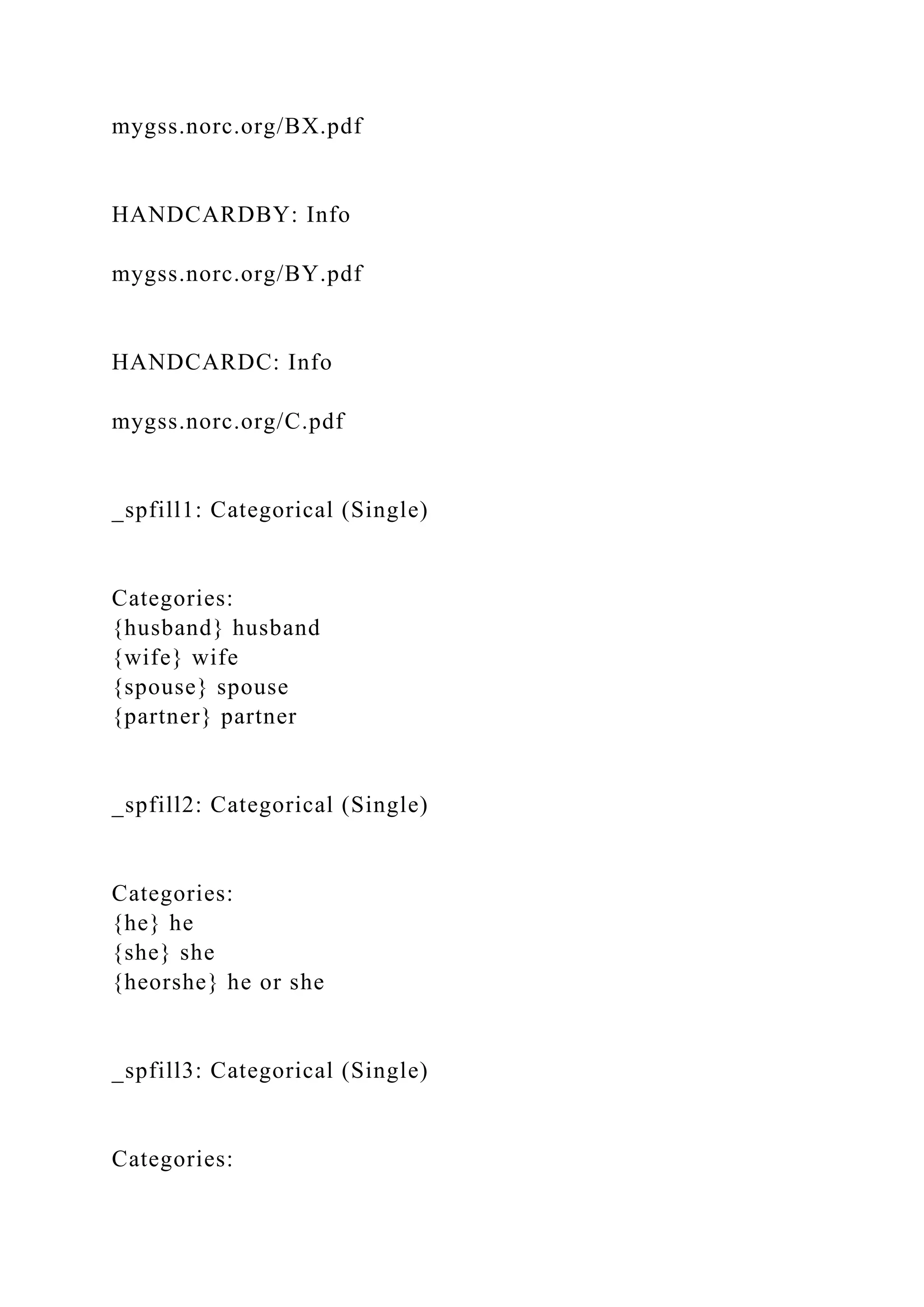 mygss.norc.org/BX.pdf
HANDCARDBY: Info
mygss.norc.org/BY.pdf
HANDCARDC: Info
mygss.norc.org/C.pdf
_spfill1: Categorical (Single)
Categories:
{husband} husband
{wife} wife
{spouse} spouse
{partner} partner
_spfill2: Categorical (Single)
Categories:
{he} he
{she} she
{heorshe} he or she
_spfill3: Categorical (Single)
Categories:
 
