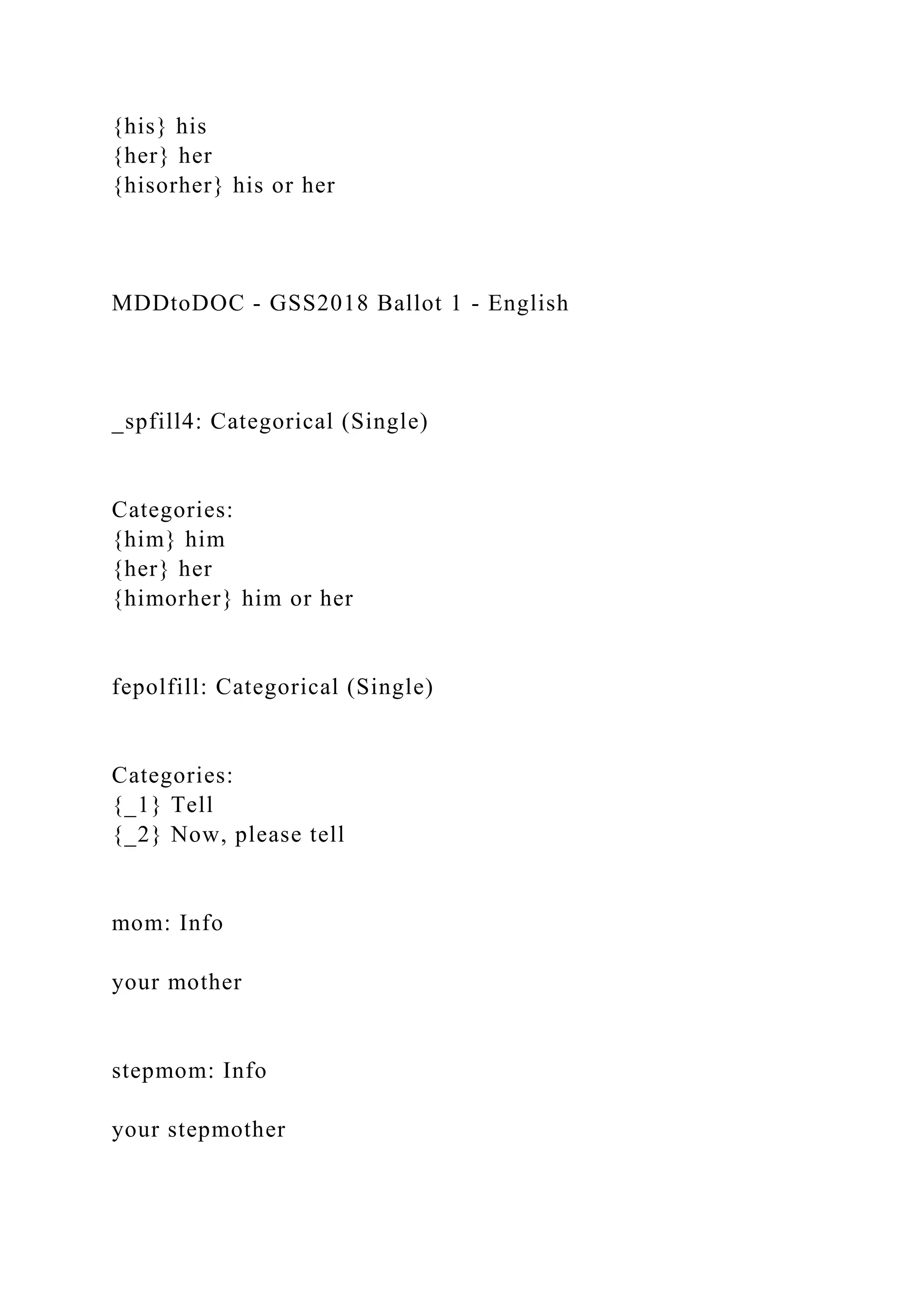 {his} his
{her} her
{hisorher} his or her
MDDtoDOC - GSS2018 Ballot 1 - English
_spfill4: Categorical (Single)
Categories:
{him} him
{her} her
{himorher} him or her
fepolfill: Categorical (Single)
Categories:
{_1} Tell
{_2} Now, please tell
mom: Info
your mother
stepmom: Info
your stepmother
 