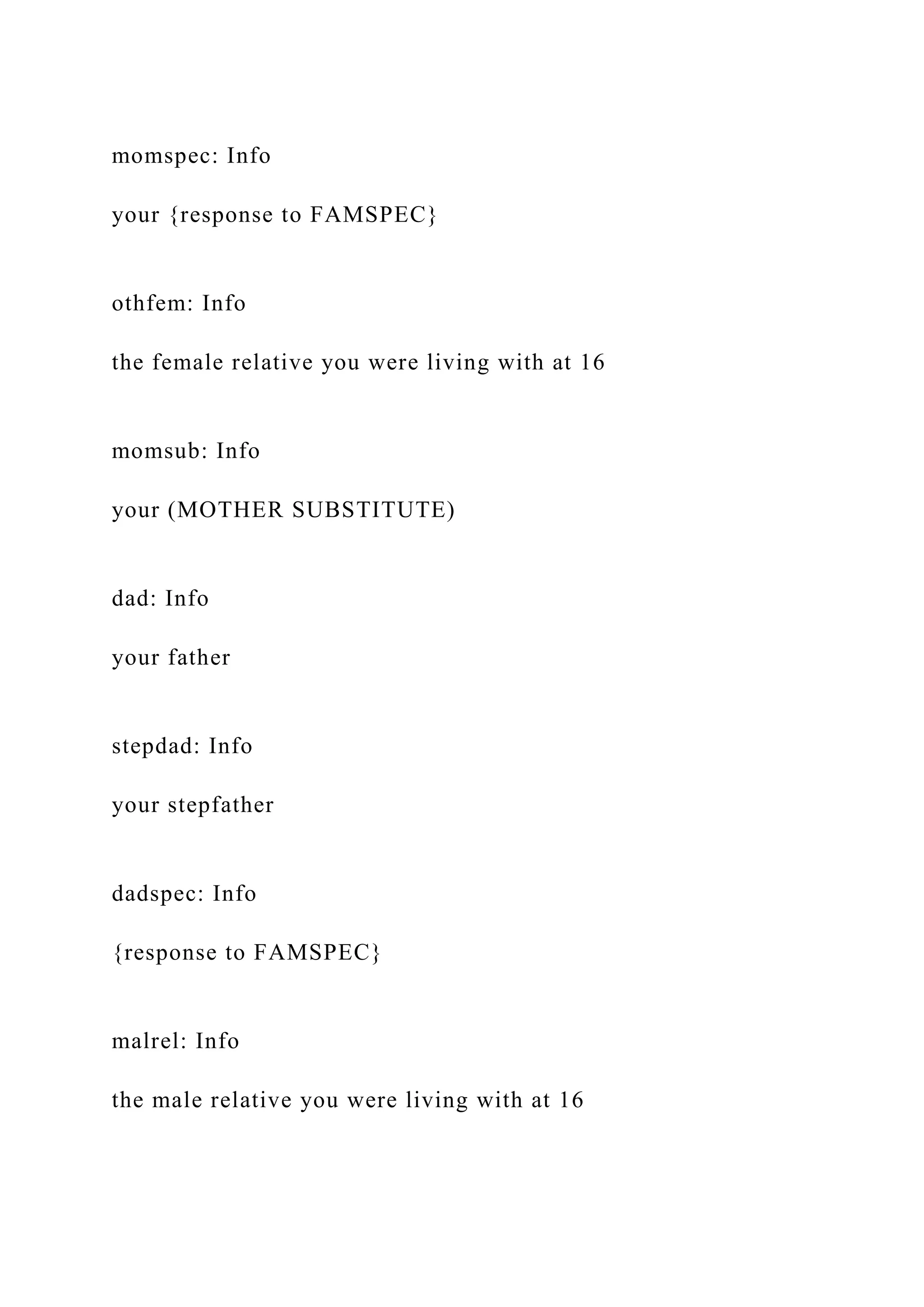 momspec: Info
your {response to FAMSPEC}
othfem: Info
the female relative you were living with at 16
momsub: Info
your (MOTHER SUBSTITUTE)
dad: Info
your father
stepdad: Info
your stepfather
dadspec: Info
{response to FAMSPEC}
malrel: Info
the male relative you were living with at 16
 