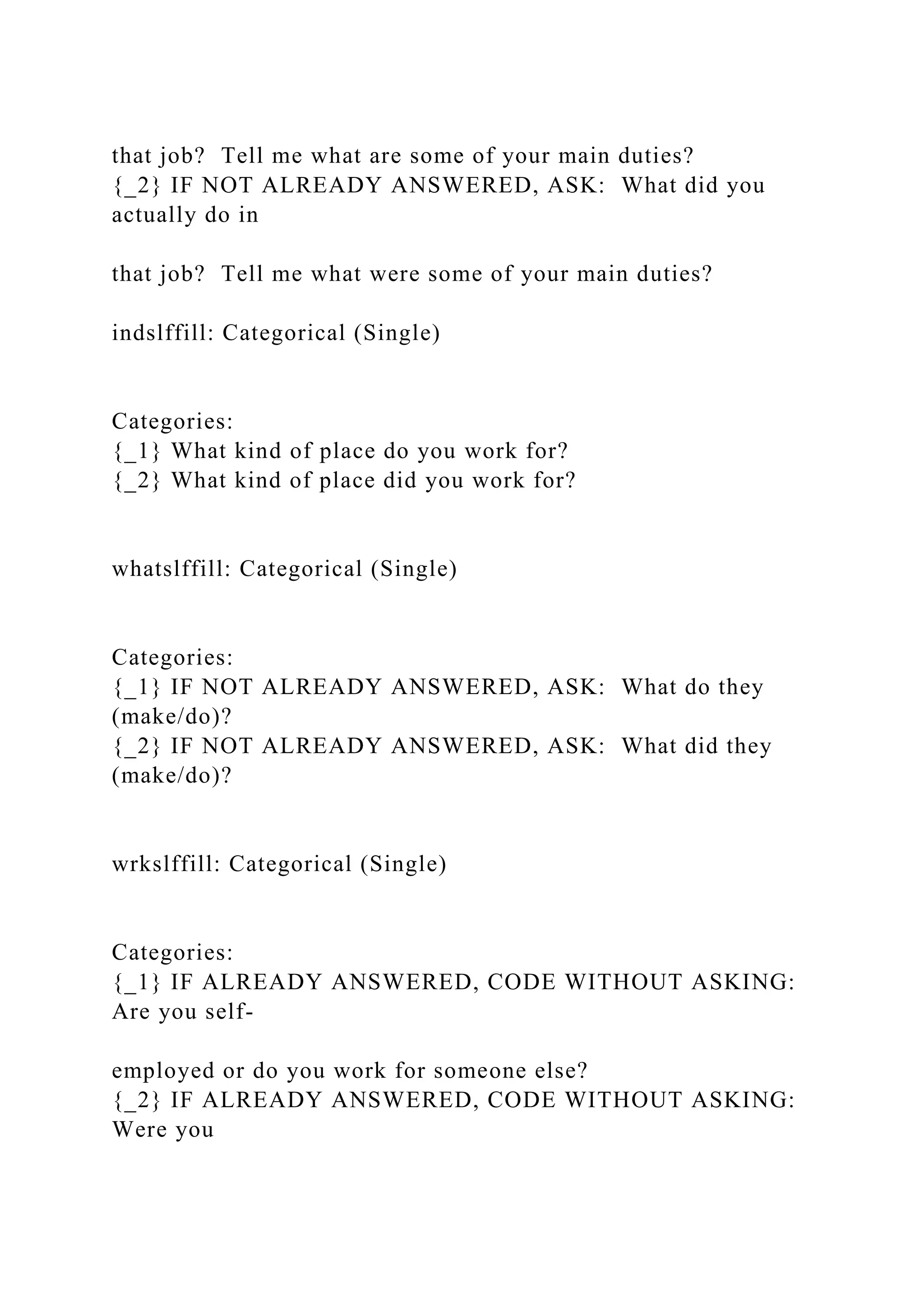 that job? Tell me what are some of your main duties?
{_2} IF NOT ALREADY ANSWERED, ASK: What did you
actually do in
that job? Tell me what were some of your main duties?
indslffill: Categorical (Single)
Categories:
{_1} What kind of place do you work for?
{_2} What kind of place did you work for?
whatslffill: Categorical (Single)
Categories:
{_1} IF NOT ALREADY ANSWERED, ASK: What do they
(make/do)?
{_2} IF NOT ALREADY ANSWERED, ASK: What did they
(make/do)?
wrkslffill: Categorical (Single)
Categories:
{_1} IF ALREADY ANSWERED, CODE WITHOUT ASKING:
Are you self-
employed or do you work for someone else?
{_2} IF ALREADY ANSWERED, CODE WITHOUT ASKING:
Were you
 