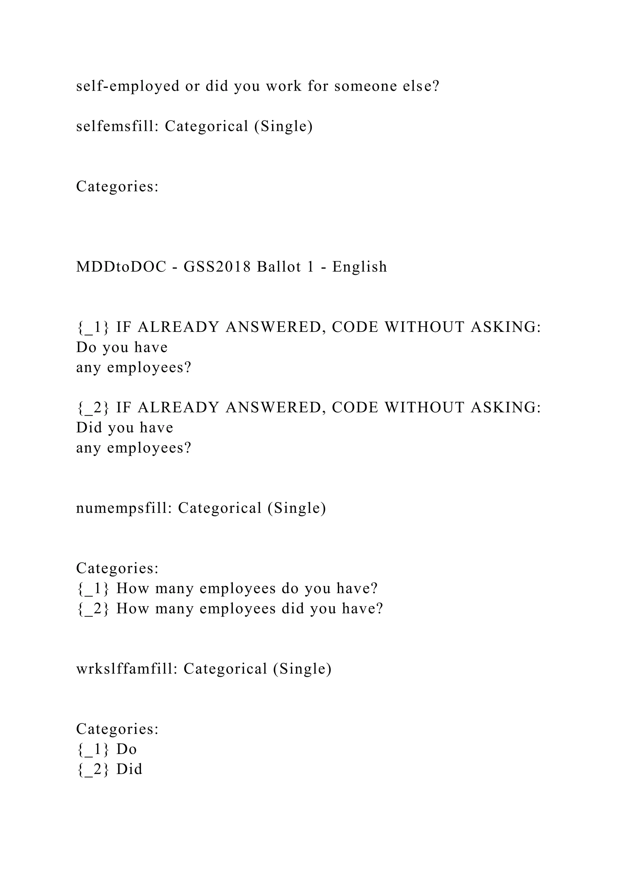 self-employed or did you work for someone else?
selfemsfill: Categorical (Single)
Categories:
MDDtoDOC - GSS2018 Ballot 1 - English
{_1} IF ALREADY ANSWERED, CODE WITHOUT ASKING:
Do you have
any employees?
{_2} IF ALREADY ANSWERED, CODE WITHOUT ASKING:
Did you have
any employees?
numempsfill: Categorical (Single)
Categories:
{_1} How many employees do you have?
{_2} How many employees did you have?
wrkslffamfill: Categorical (Single)
Categories:
{_1} Do
{_2} Did
 