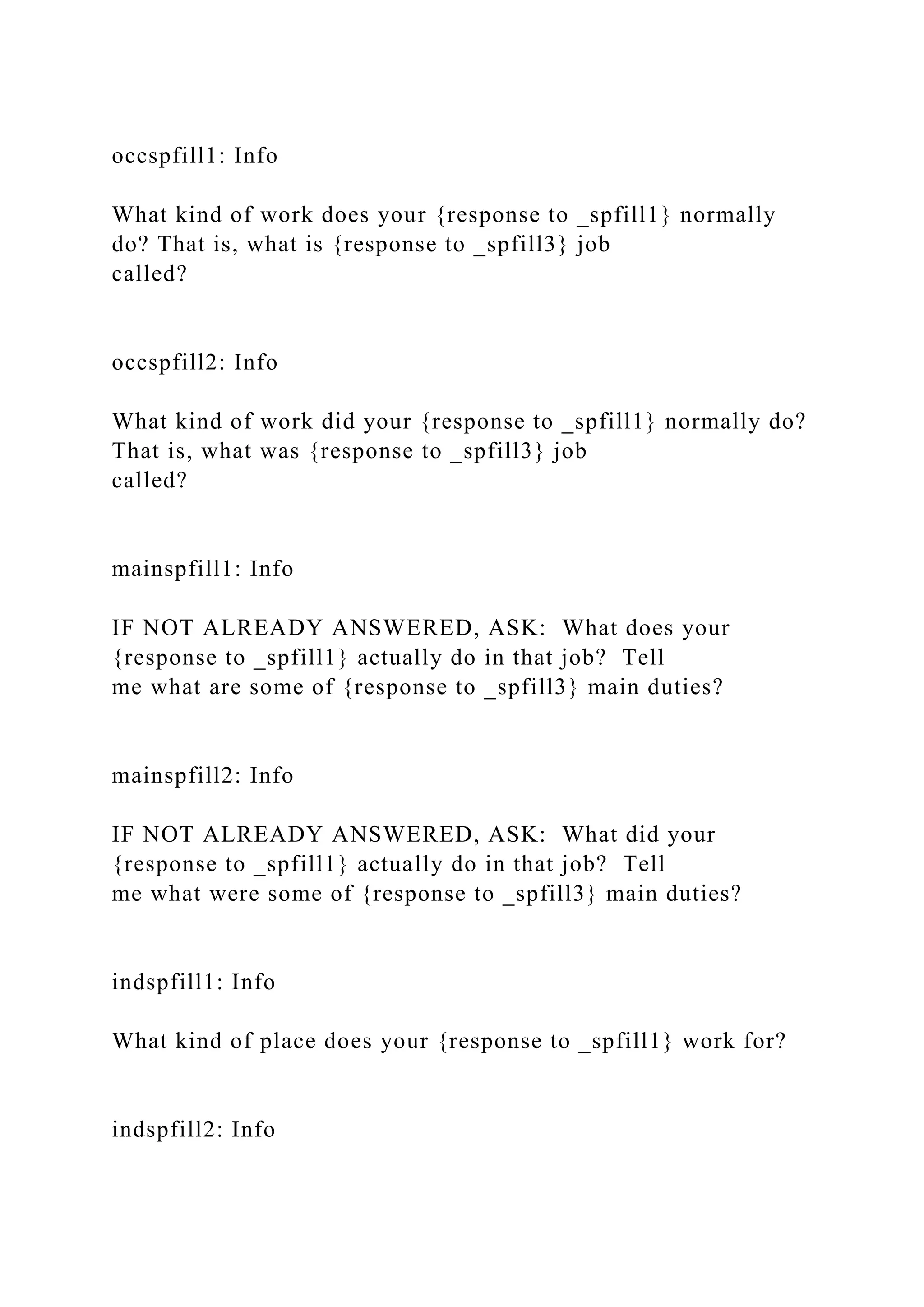 occspfill1: Info
What kind of work does your {response to _spfill1} normally
do? That is, what is {response to _spfill3} job
called?
occspfill2: Info
What kind of work did your {response to _spfill1} normally do?
That is, what was {response to _spfill3} job
called?
mainspfill1: Info
IF NOT ALREADY ANSWERED, ASK: What does your
{response to _spfill1} actually do in that job? Tell
me what are some of {response to _spfill3} main duties?
mainspfill2: Info
IF NOT ALREADY ANSWERED, ASK: What did your
{response to _spfill1} actually do in that job? Tell
me what were some of {response to _spfill3} main duties?
indspfill1: Info
What kind of place does your {response to _spfill1} work for?
indspfill2: Info
 