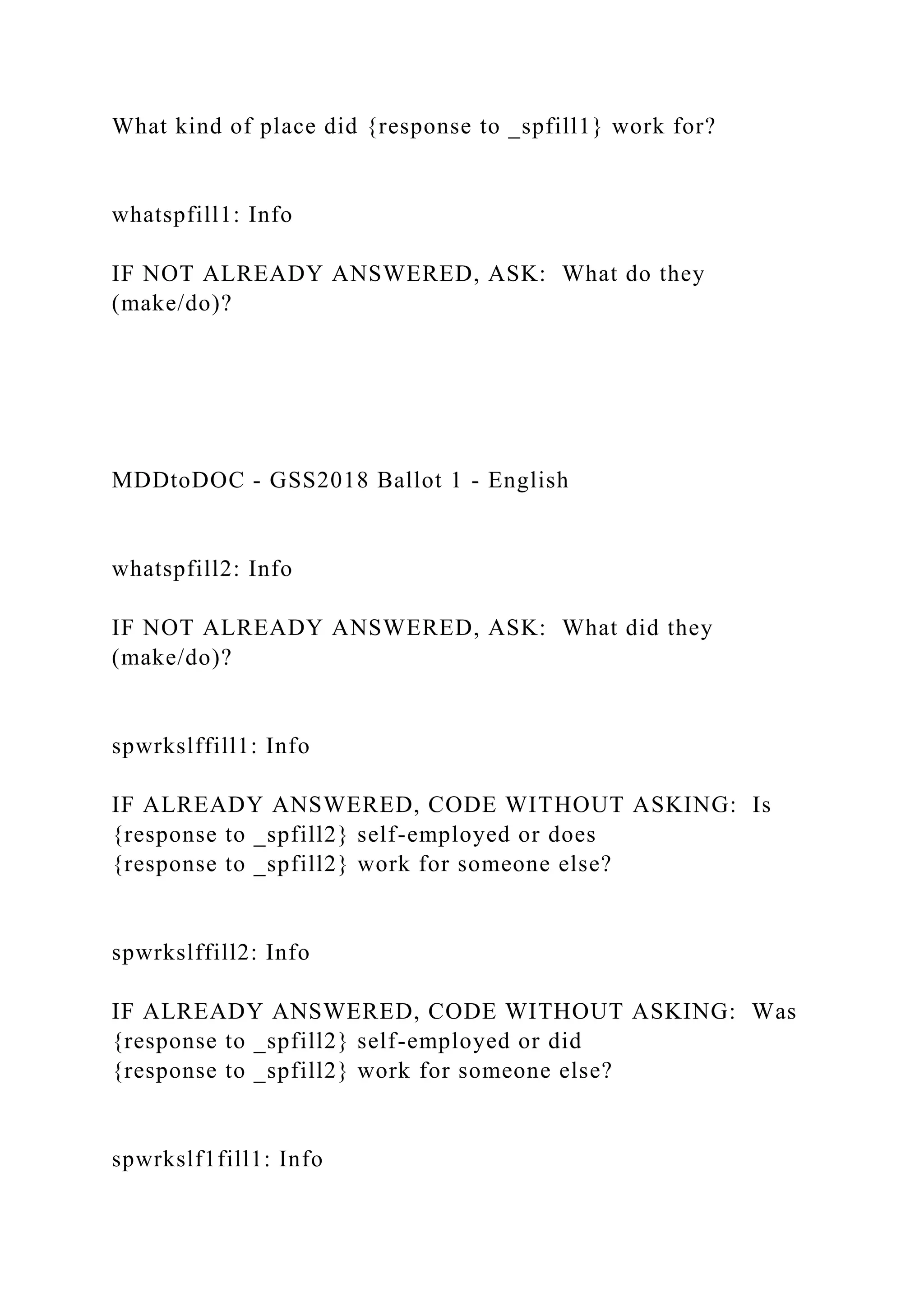 What kind of place did {response to _spfill1} work for?
whatspfill1: Info
IF NOT ALREADY ANSWERED, ASK: What do they
(make/do)?
MDDtoDOC - GSS2018 Ballot 1 - English
whatspfill2: Info
IF NOT ALREADY ANSWERED, ASK: What did they
(make/do)?
spwrkslffill1: Info
IF ALREADY ANSWERED, CODE WITHOUT ASKING: Is
{response to _spfill2} self-employed or does
{response to _spfill2} work for someone else?
spwrkslffill2: Info
IF ALREADY ANSWERED, CODE WITHOUT ASKING: Was
{response to _spfill2} self-employed or did
{response to _spfill2} work for someone else?
spwrkslf1fill1: Info
 