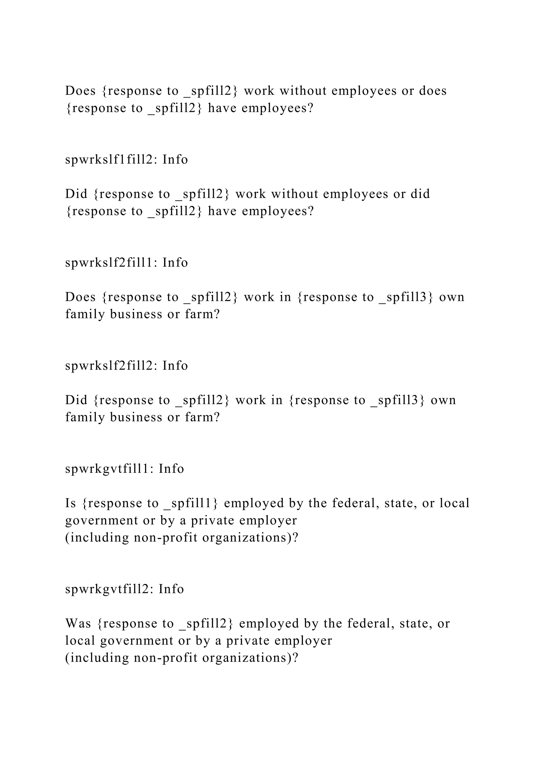 Does {response to _spfill2} work without employees or does
{response to _spfill2} have employees?
spwrkslf1fill2: Info
Did {response to _spfill2} work without employees or did
{response to _spfill2} have employees?
spwrkslf2fill1: Info
Does {response to _spfill2} work in {response to _spfill3} own
family business or farm?
spwrkslf2fill2: Info
Did {response to _spfill2} work in {response to _spfill3} own
family business or farm?
spwrkgvtfill1: Info
Is {response to _spfill1} employed by the federal, state, or local
government or by a private employer
(including non-profit organizations)?
spwrkgvtfill2: Info
Was {response to _spfill2} employed by the federal, state, or
local government or by a private employer
(including non-profit organizations)?
 