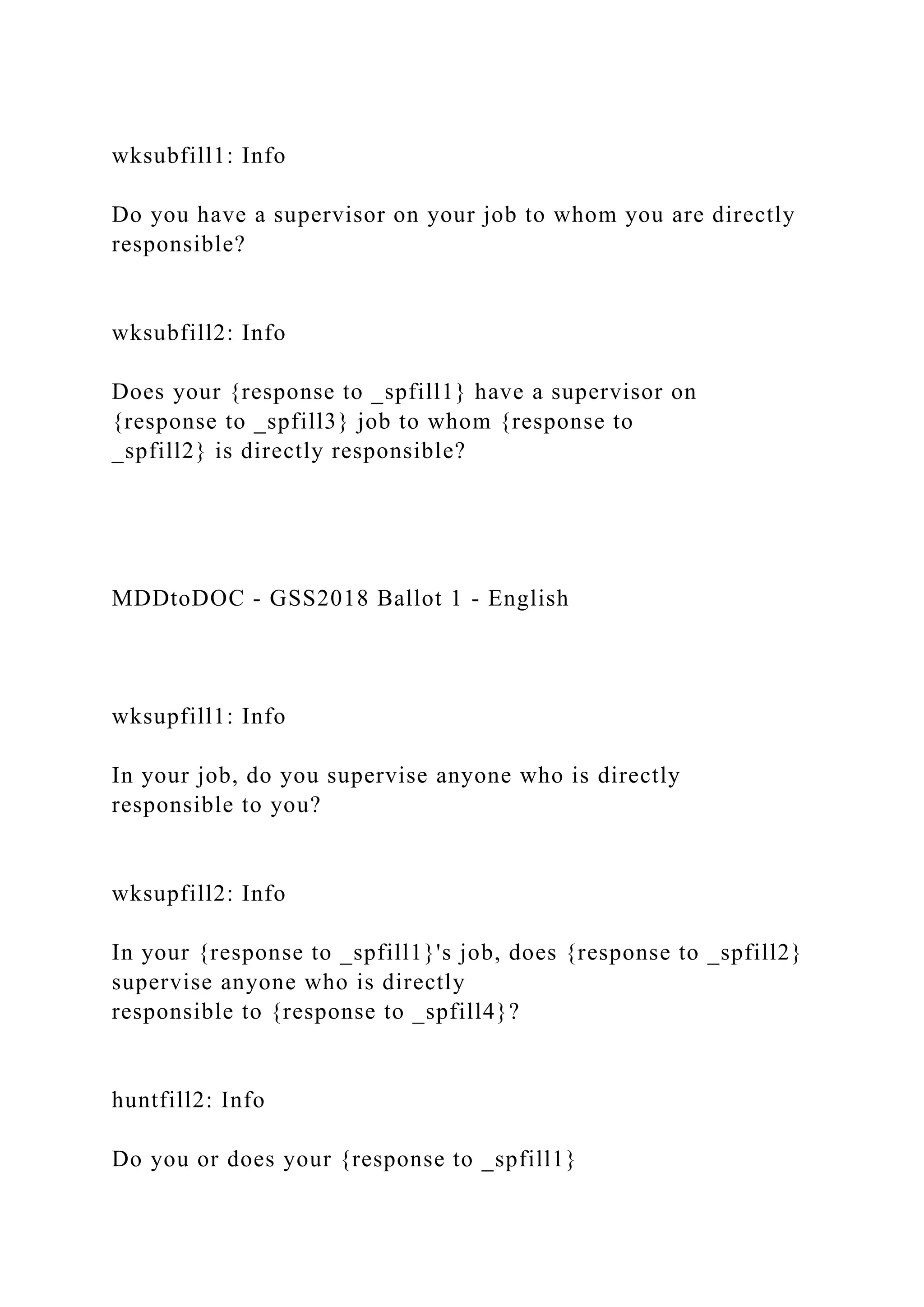 wksubfill1: Info
Do you have a supervisor on your job to whom you are directly
responsible?
wksubfill2: Info
Does your {response to _spfill1} have a supervisor on
{response to _spfill3} job to whom {response to
_spfill2} is directly responsible?
MDDtoDOC - GSS2018 Ballot 1 - English
wksupfill1: Info
In your job, do you supervise anyone who is directly
responsible to you?
wksupfill2: Info
In your {response to _spfill1}'s job, does {response to _spfill2}
supervise anyone who is directly
responsible to {response to _spfill4}?
huntfill2: Info
Do you or does your {response to _spfill1}
 