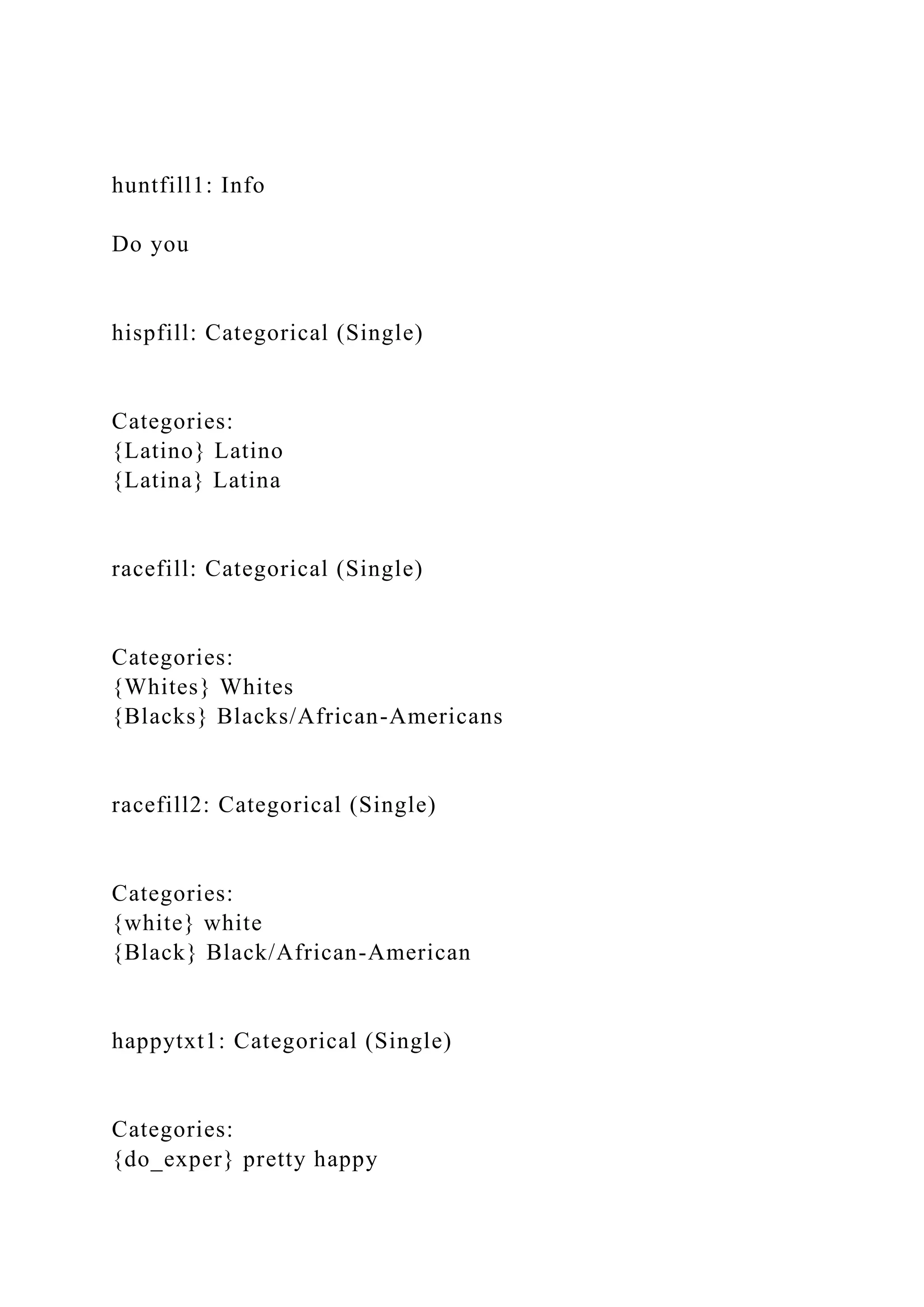 huntfill1: Info
Do you
hispfill: Categorical (Single)
Categories:
{Latino} Latino
{Latina} Latina
racefill: Categorical (Single)
Categories:
{Whites} Whites
{Blacks} Blacks/African-Americans
racefill2: Categorical (Single)
Categories:
{white} white
{Black} Black/African-American
happytxt1: Categorical (Single)
Categories:
{do_exper} pretty happy
 