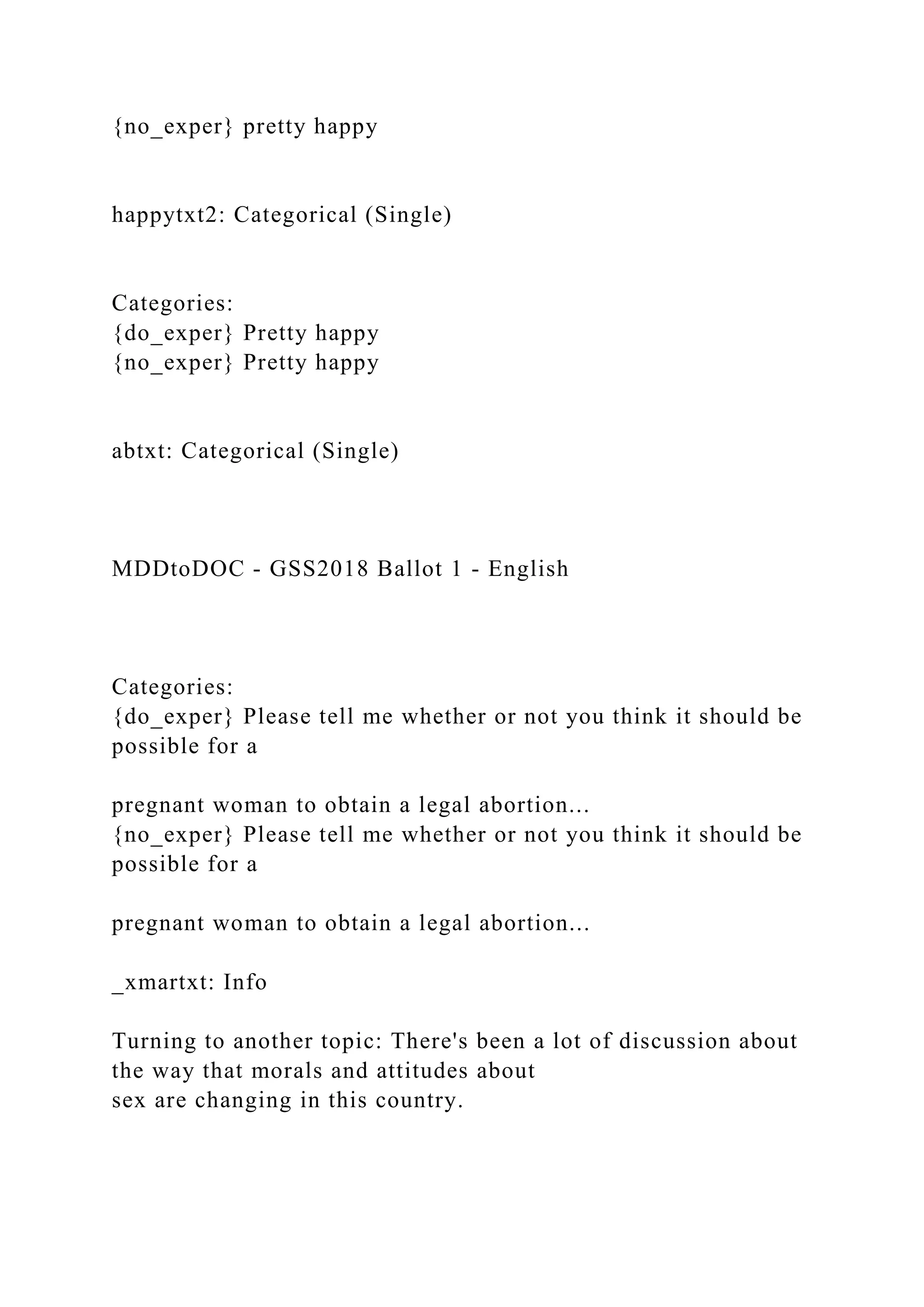 {no_exper} pretty happy
happytxt2: Categorical (Single)
Categories:
{do_exper} Pretty happy
{no_exper} Pretty happy
abtxt: Categorical (Single)
MDDtoDOC - GSS2018 Ballot 1 - English
Categories:
{do_exper} Please tell me whether or not you think it should be
possible for a
pregnant woman to obtain a legal abortion...
{no_exper} Please tell me whether or not you think it should be
possible for a
pregnant woman to obtain a legal abortion...
_xmartxt: Info
Turning to another topic: There's been a lot of discussion about
the way that morals and attitudes about
sex are changing in this country.
 