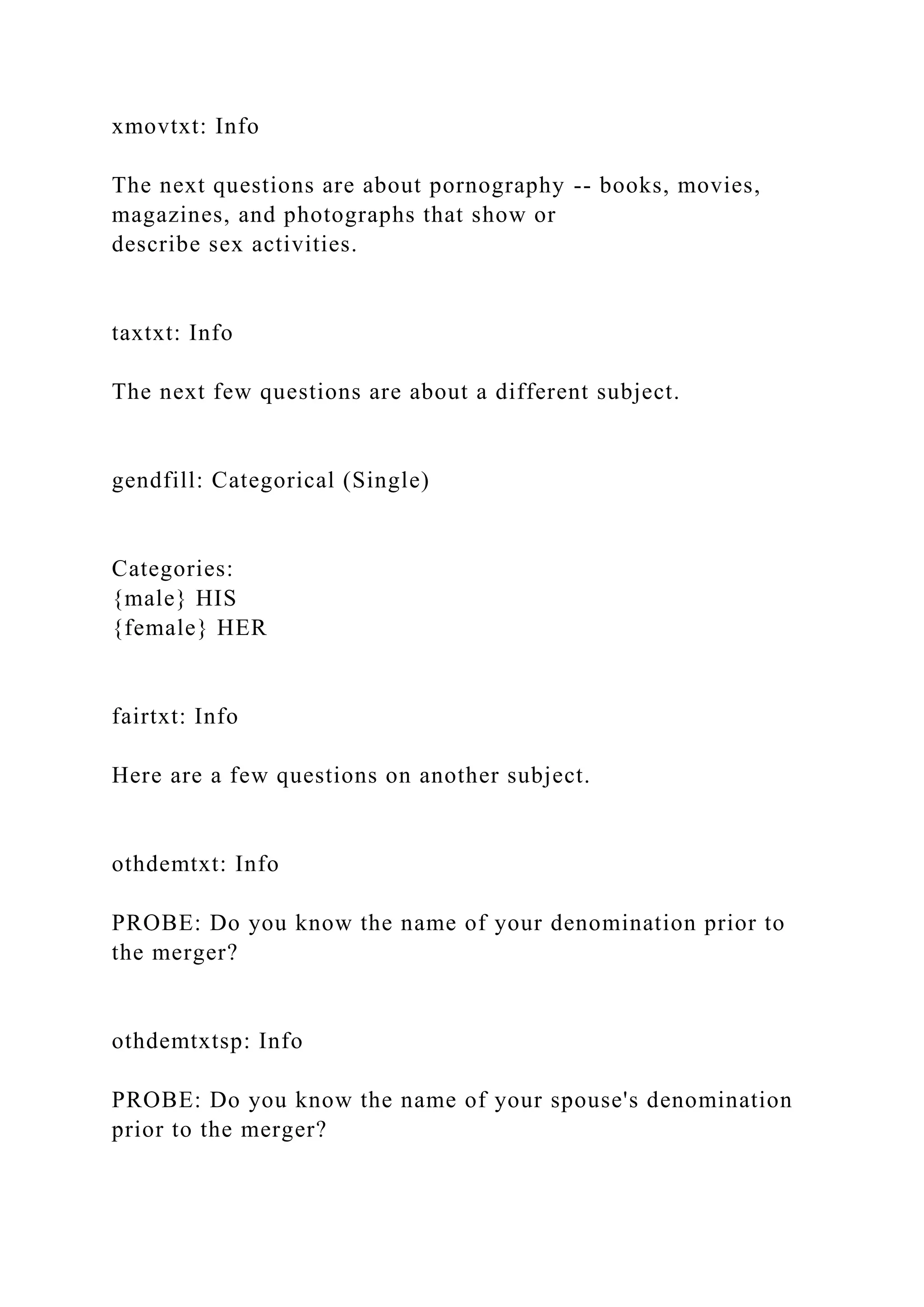 xmovtxt: Info
The next questions are about pornography -- books, movies,
magazines, and photographs that show or
describe sex activities.
taxtxt: Info
The next few questions are about a different subject.
gendfill: Categorical (Single)
Categories:
{male} HIS
{female} HER
fairtxt: Info
Here are a few questions on another subject.
othdemtxt: Info
PROBE: Do you know the name of your denomination prior to
the merger?
othdemtxtsp: Info
PROBE: Do you know the name of your spouse's denomination
prior to the merger?
 
