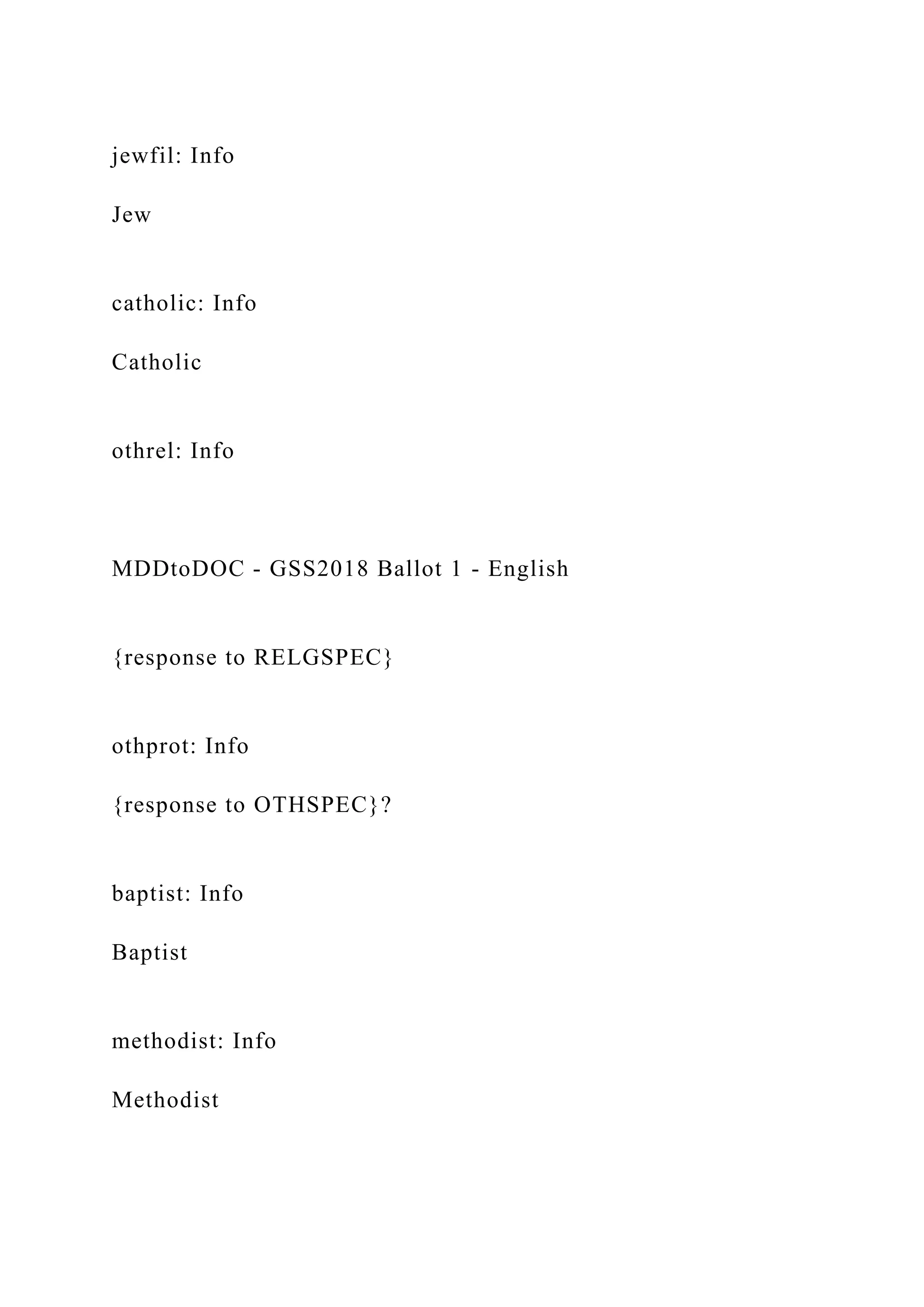 jewfil: Info
Jew
catholic: Info
Catholic
othrel: Info
MDDtoDOC - GSS2018 Ballot 1 - English
{response to RELGSPEC}
othprot: Info
{response to OTHSPEC}?
baptist: Info
Baptist
methodist: Info
Methodist
 