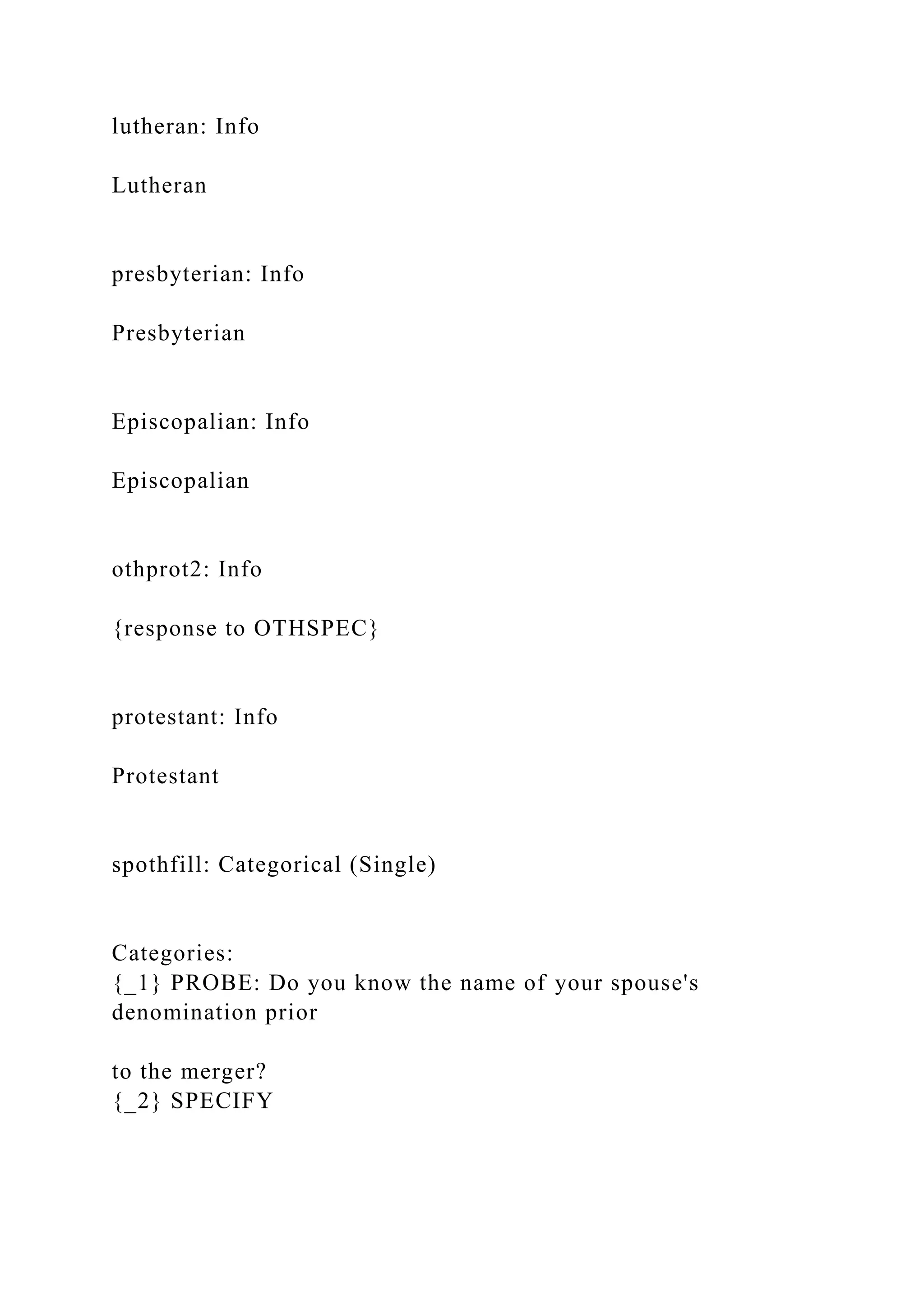 lutheran: Info
Lutheran
presbyterian: Info
Presbyterian
Episcopalian: Info
Episcopalian
othprot2: Info
{response to OTHSPEC}
protestant: Info
Protestant
spothfill: Categorical (Single)
Categories:
{_1} PROBE: Do you know the name of your spouse's
denomination prior
to the merger?
{_2} SPECIFY
 