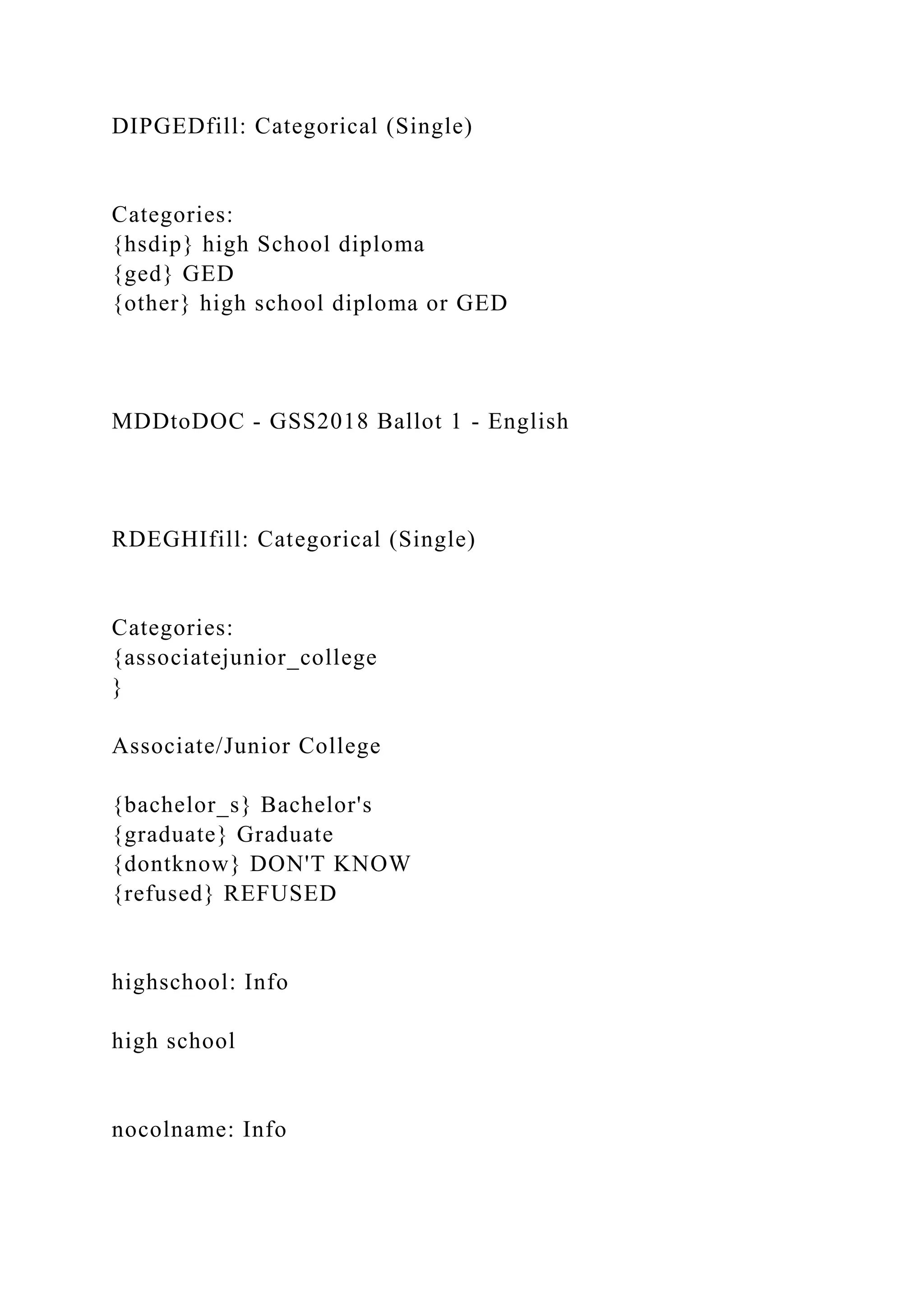 DIPGEDfill: Categorical (Single)
Categories:
{hsdip} high School diploma
{ged} GED
{other} high school diploma or GED
MDDtoDOC - GSS2018 Ballot 1 - English
RDEGHIfill: Categorical (Single)
Categories:
{associatejunior_college
}
Associate/Junior College
{bachelor_s} Bachelor's
{graduate} Graduate
{dontknow} DON'T KNOW
{refused} REFUSED
highschool: Info
high school
nocolname: Info
 