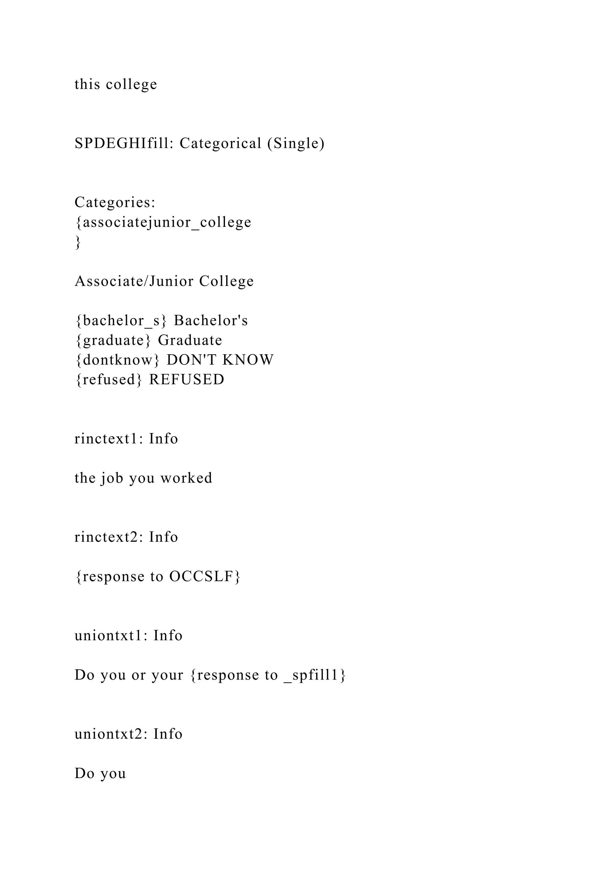 this college
SPDEGHIfill: Categorical (Single)
Categories:
{associatejunior_college
}
Associate/Junior College
{bachelor_s} Bachelor's
{graduate} Graduate
{dontknow} DON'T KNOW
{refused} REFUSED
rinctext1: Info
the job you worked
rinctext2: Info
{response to OCCSLF}
uniontxt1: Info
Do you or your {response to _spfill1}
uniontxt2: Info
Do you
 
