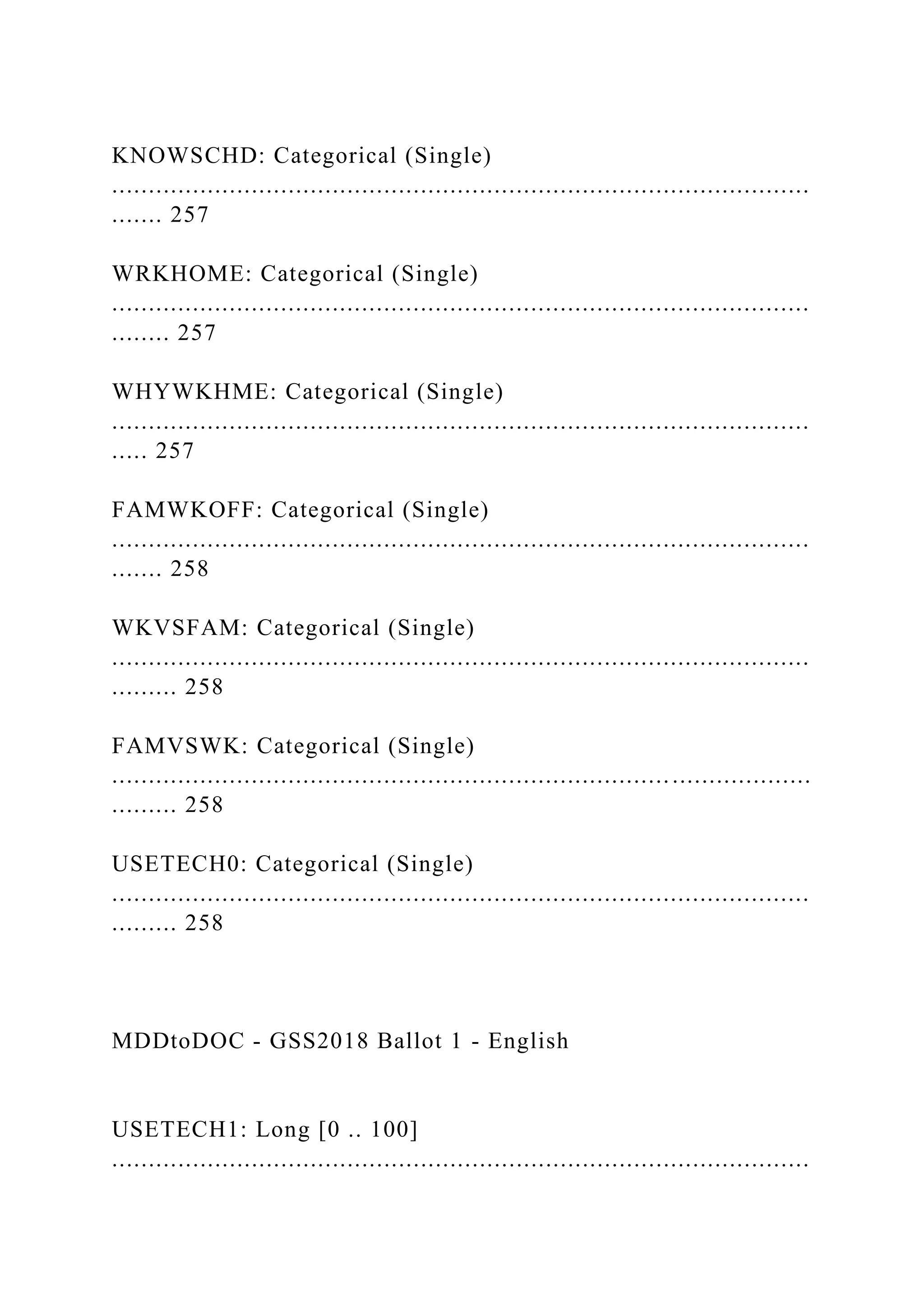 KNOWSCHD: Categorical (Single)
...............................................................................................
....... 257
WRKHOME: Categorical (Single)
...............................................................................................
........ 257
WHYWKHME: Categorical (Single)
...............................................................................................
..... 257
FAMWKOFF: Categorical (Single)
...............................................................................................
....... 258
WKVSFAM: Categorical (Single)
...............................................................................................
......... 258
FAMVSWK: Categorical (Single)
...............................................................................................
......... 258
USETECH0: Categorical (Single)
...............................................................................................
......... 258
MDDtoDOC - GSS2018 Ballot 1 - English
USETECH1: Long [0 .. 100]
...............................................................................................
 