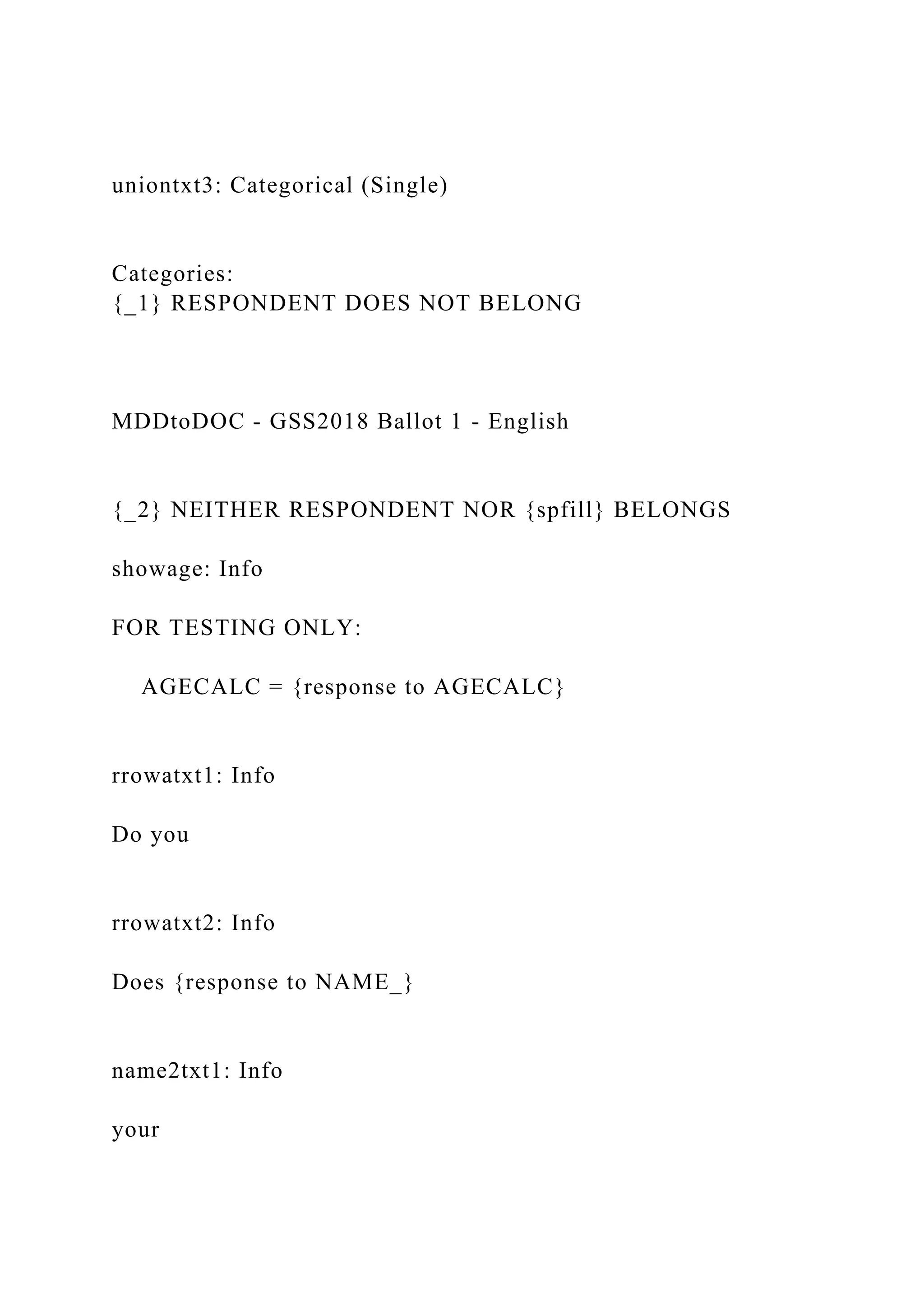 uniontxt3: Categorical (Single)
Categories:
{_1} RESPONDENT DOES NOT BELONG
MDDtoDOC - GSS2018 Ballot 1 - English
{_2} NEITHER RESPONDENT NOR {spfill} BELONGS
showage: Info
FOR TESTING ONLY:
AGECALC = {response to AGECALC}
rrowatxt1: Info
Do you
rrowatxt2: Info
Does {response to NAME_}
name2txt1: Info
your
 