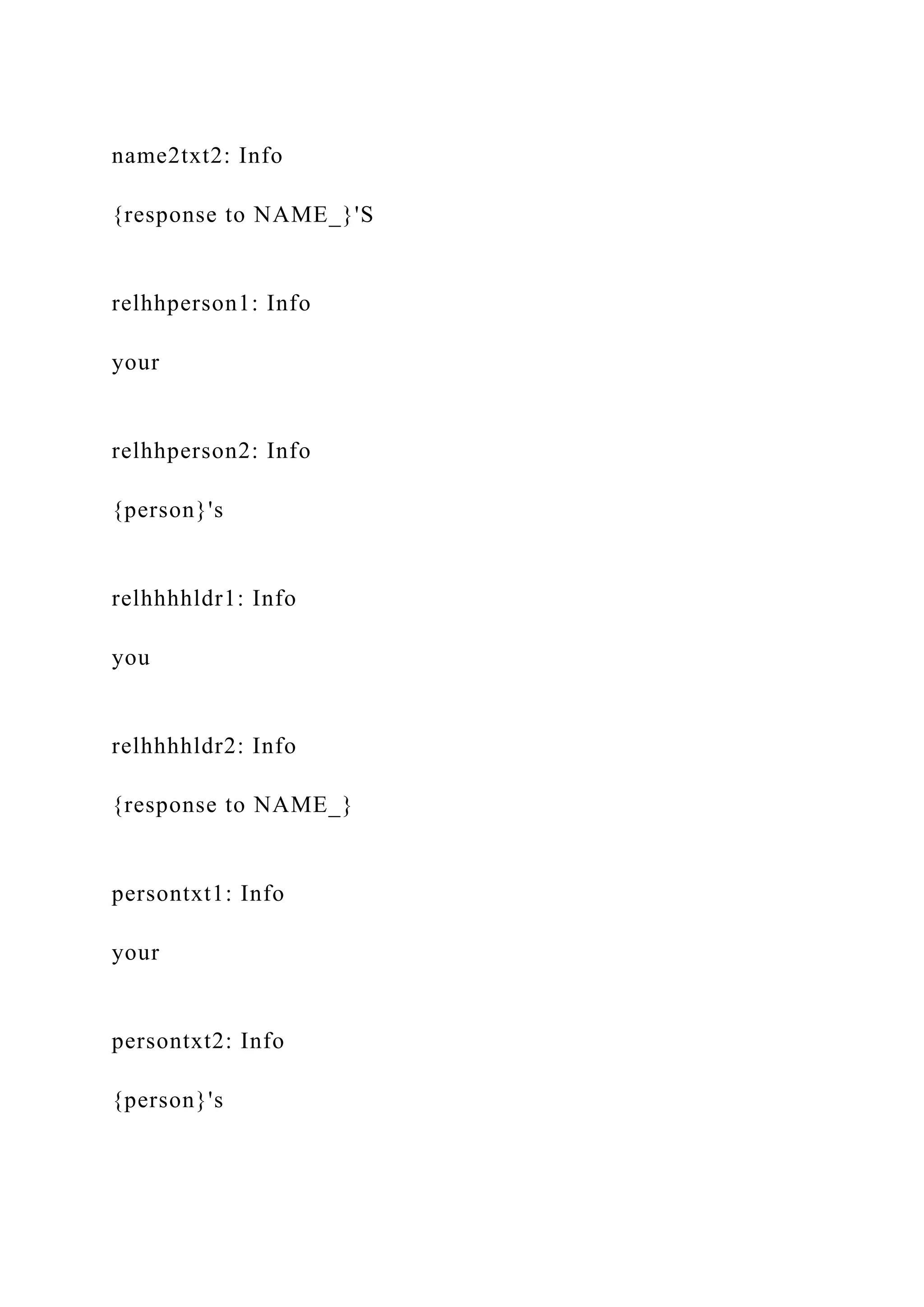 name2txt2: Info
{response to NAME_}'S
relhhperson1: Info
your
relhhperson2: Info
{person}'s
relhhhhldr1: Info
you
relhhhhldr2: Info
{response to NAME_}
persontxt1: Info
your
persontxt2: Info
{person}'s
 