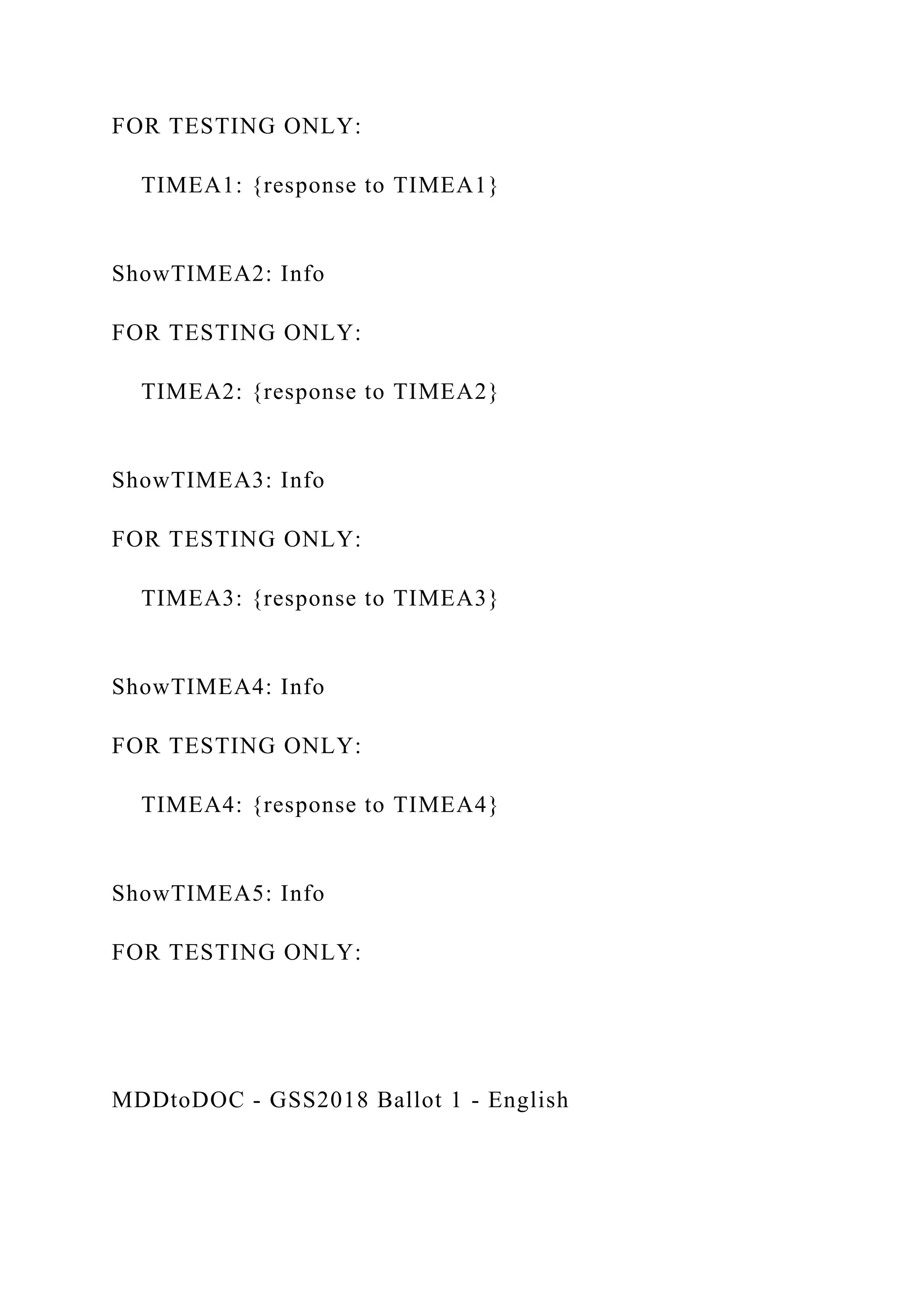 FOR TESTING ONLY:
TIMEA1: {response to TIMEA1}
ShowTIMEA2: Info
FOR TESTING ONLY:
TIMEA2: {response to TIMEA2}
ShowTIMEA3: Info
FOR TESTING ONLY:
TIMEA3: {response to TIMEA3}
ShowTIMEA4: Info
FOR TESTING ONLY:
TIMEA4: {response to TIMEA4}
ShowTIMEA5: Info
FOR TESTING ONLY:
MDDtoDOC - GSS2018 Ballot 1 - English
 