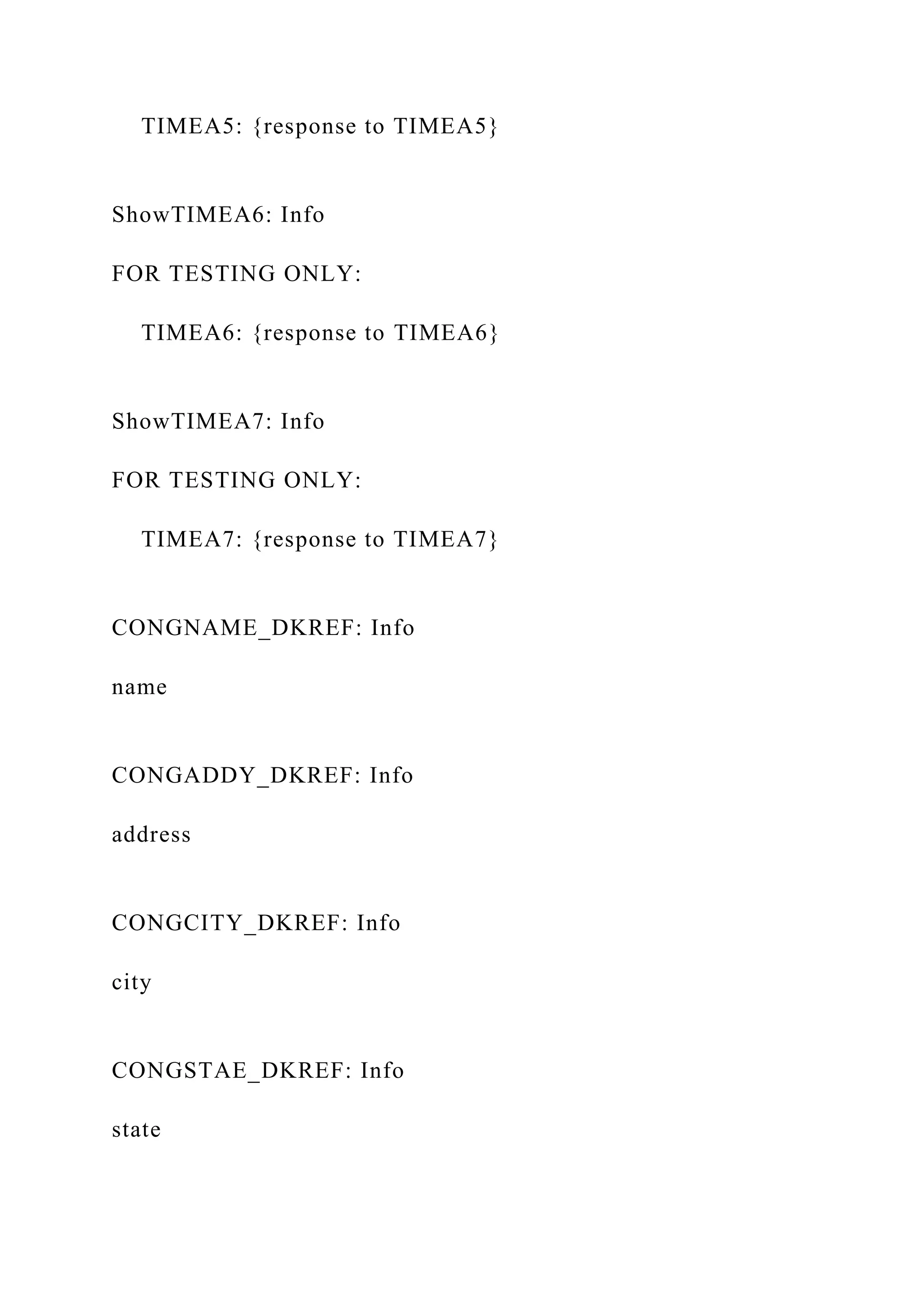 TIMEA5: {response to TIMEA5}
ShowTIMEA6: Info
FOR TESTING ONLY:
TIMEA6: {response to TIMEA6}
ShowTIMEA7: Info
FOR TESTING ONLY:
TIMEA7: {response to TIMEA7}
CONGNAME_DKREF: Info
name
CONGADDY_DKREF: Info
address
CONGCITY_DKREF: Info
city
CONGSTAE_DKREF: Info
state
 