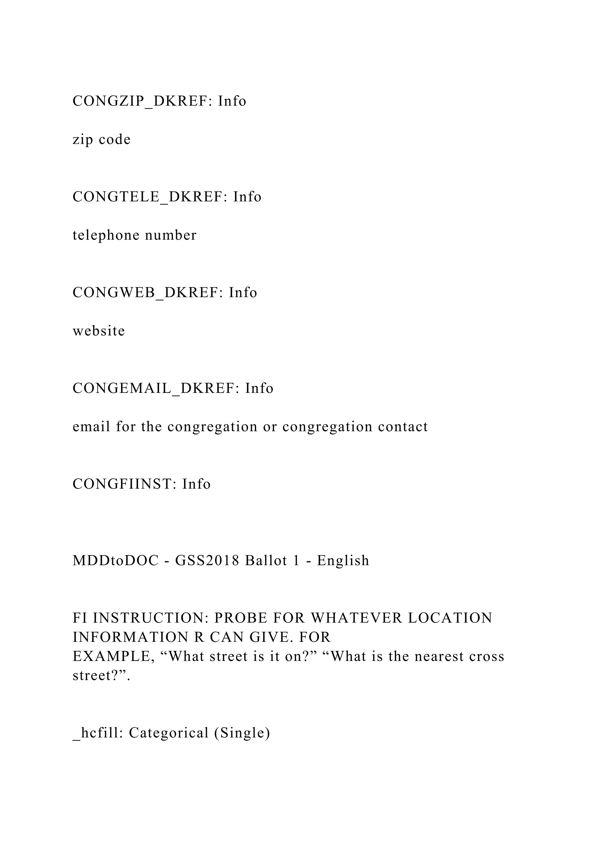 CONGZIP_DKREF: Info
zip code
CONGTELE_DKREF: Info
telephone number
CONGWEB_DKREF: Info
website
CONGEMAIL_DKREF: Info
email for the congregation or congregation contact
CONGFIINST: Info
MDDtoDOC - GSS2018 Ballot 1 - English
FI INSTRUCTION: PROBE FOR WHATEVER LOCATION
INFORMATION R CAN GIVE. FOR
EXAMPLE, “What street is it on?” “What is the nearest cross
street?”.
_hcfill: Categorical (Single)
 