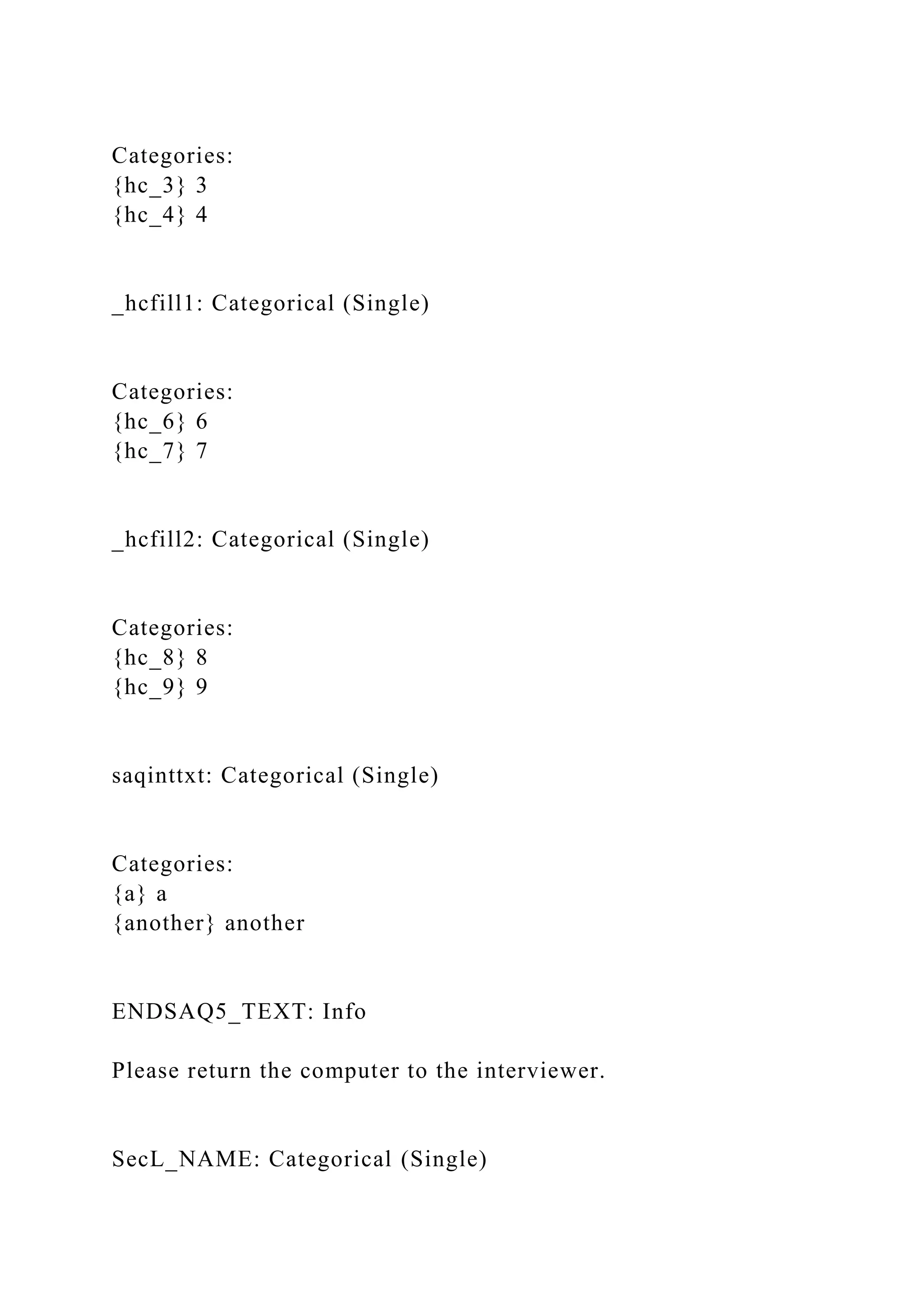 Categories:
{hc_3} 3
{hc_4} 4
_hcfill1: Categorical (Single)
Categories:
{hc_6} 6
{hc_7} 7
_hcfill2: Categorical (Single)
Categories:
{hc_8} 8
{hc_9} 9
saqinttxt: Categorical (Single)
Categories:
{a} a
{another} another
ENDSAQ5_TEXT: Info
Please return the computer to the interviewer.
SecL_NAME: Categorical (Single)
 