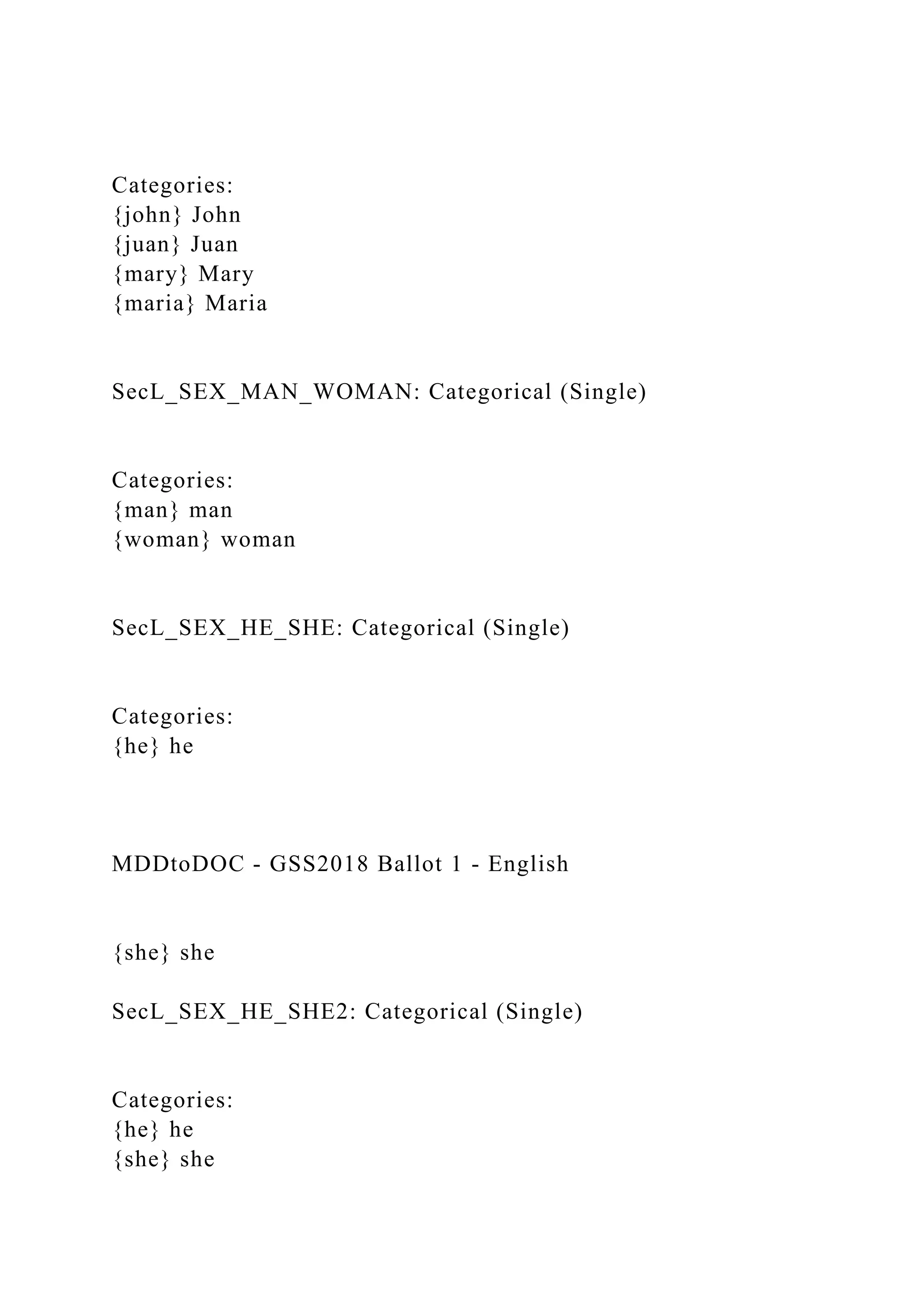 Categories:
{john} John
{juan} Juan
{mary} Mary
{maria} Maria
SecL_SEX_MAN_WOMAN: Categorical (Single)
Categories:
{man} man
{woman} woman
SecL_SEX_HE_SHE: Categorical (Single)
Categories:
{he} he
MDDtoDOC - GSS2018 Ballot 1 - English
{she} she
SecL_SEX_HE_SHE2: Categorical (Single)
Categories:
{he} he
{she} she
 