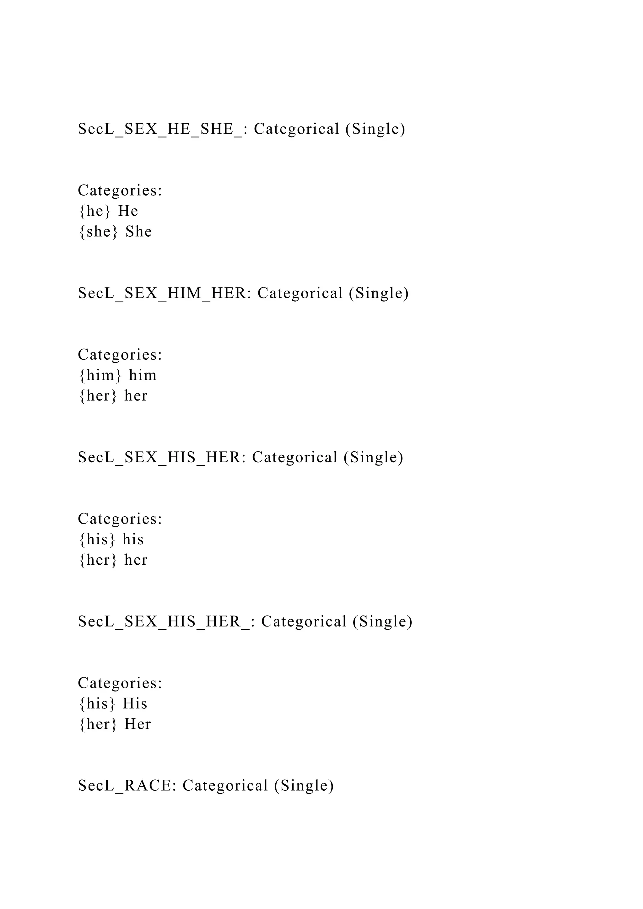 SecL_SEX_HE_SHE_: Categorical (Single)
Categories:
{he} He
{she} She
SecL_SEX_HIM_HER: Categorical (Single)
Categories:
{him} him
{her} her
SecL_SEX_HIS_HER: Categorical (Single)
Categories:
{his} his
{her} her
SecL_SEX_HIS_HER_: Categorical (Single)
Categories:
{his} His
{her} Her
SecL_RACE: Categorical (Single)
 