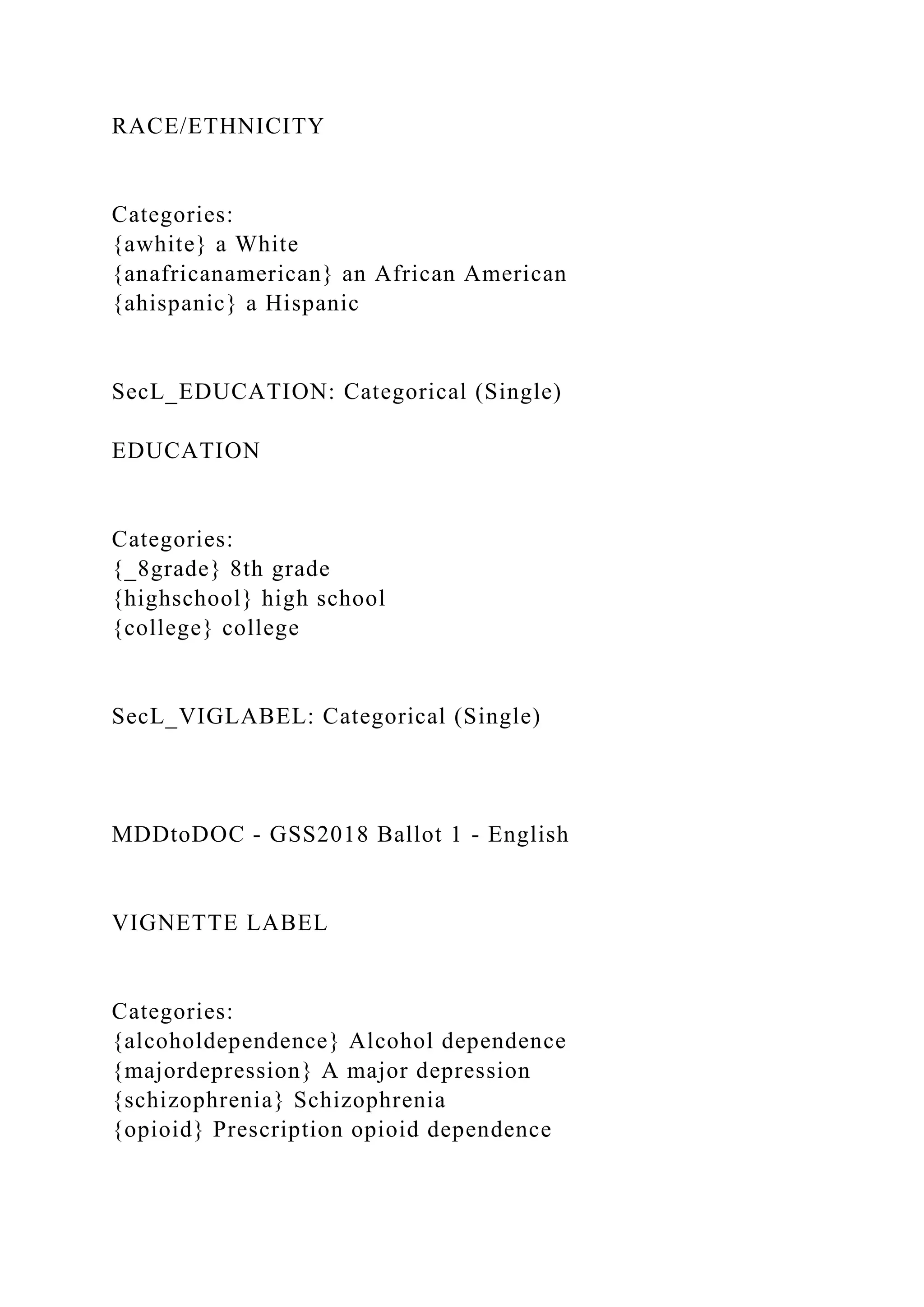 RACE/ETHNICITY
Categories:
{awhite} a White
{anafricanamerican} an African American
{ahispanic} a Hispanic
SecL_EDUCATION: Categorical (Single)
EDUCATION
Categories:
{_8grade} 8th grade
{highschool} high school
{college} college
SecL_VIGLABEL: Categorical (Single)
MDDtoDOC - GSS2018 Ballot 1 - English
VIGNETTE LABEL
Categories:
{alcoholdependence} Alcohol dependence
{majordepression} A major depression
{schizophrenia} Schizophrenia
{opioid} Prescription opioid dependence
 