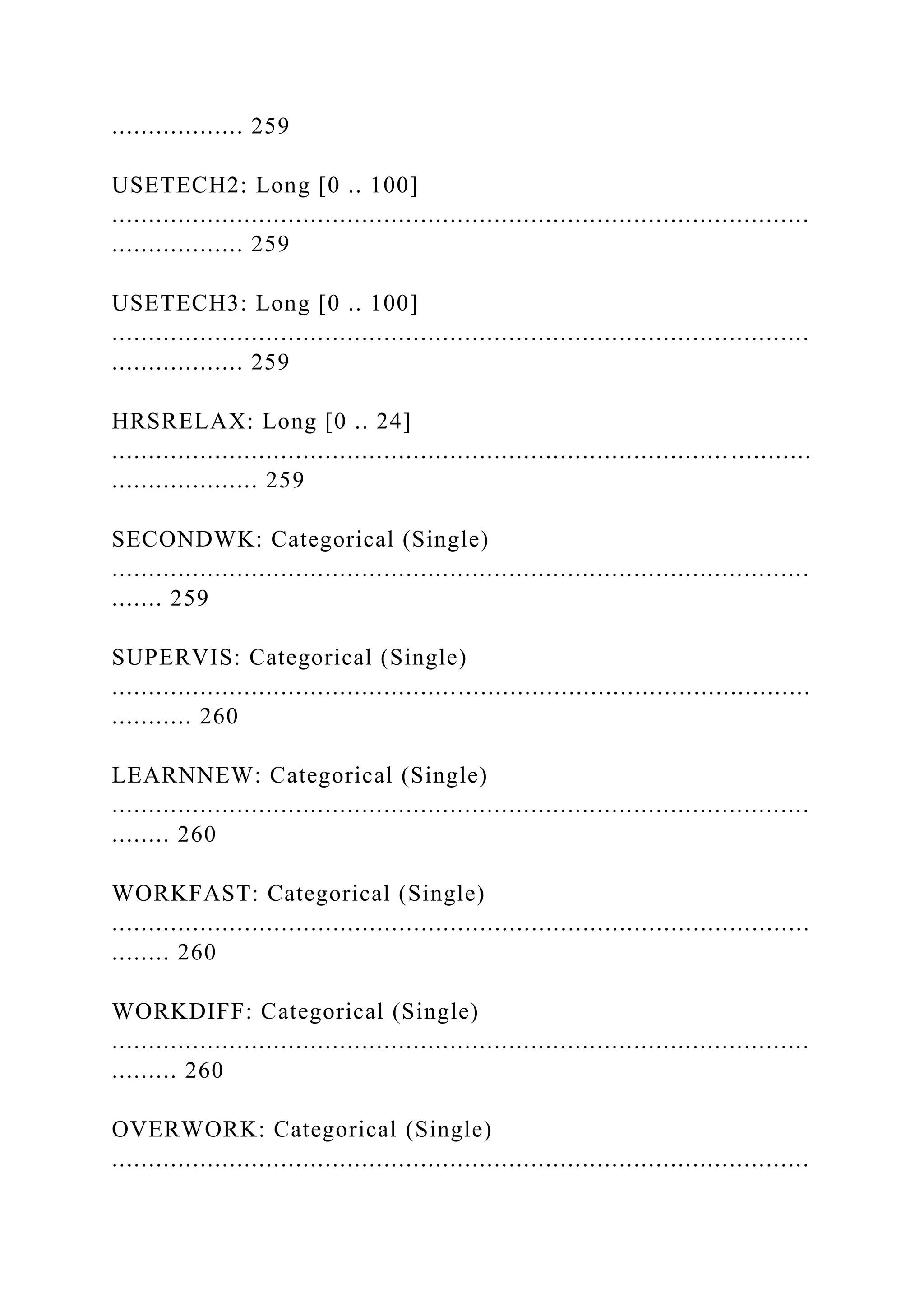 .................. 259
USETECH2: Long [0 .. 100]
...............................................................................................
.................. 259
USETECH3: Long [0 .. 100]
...............................................................................................
.................. 259
HRSRELAX: Long [0 .. 24]
.................................................................................... ...........
.................... 259
SECONDWK: Categorical (Single)
...............................................................................................
....... 259
SUPERVIS: Categorical (Single)
...............................................................................................
........... 260
LEARNNEW: Categorical (Single)
...............................................................................................
........ 260
WORKFAST: Categorical (Single)
...............................................................................................
........ 260
WORKDIFF: Categorical (Single)
...............................................................................................
......... 260
OVERWORK: Categorical (Single)
...............................................................................................
 