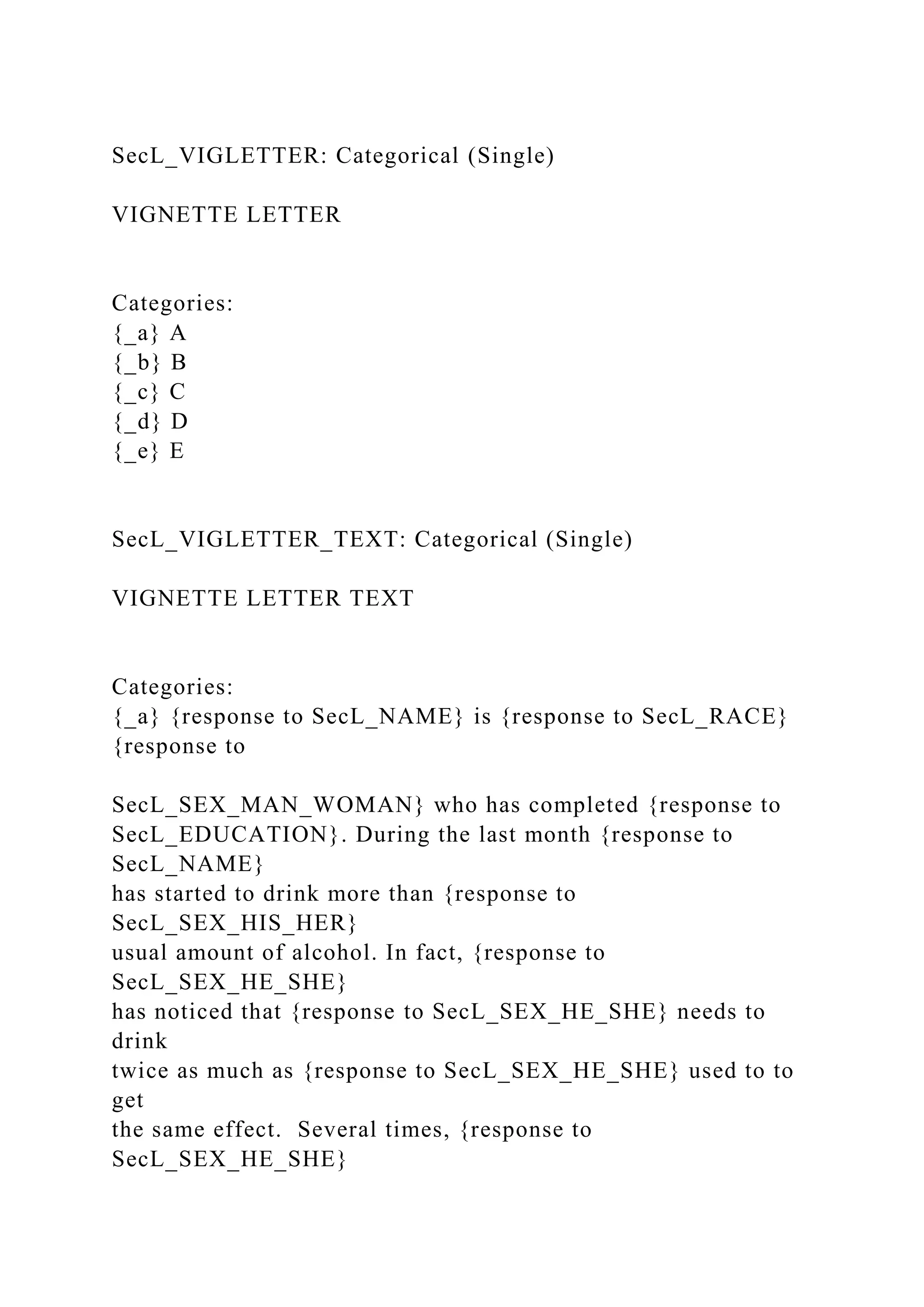 SecL_VIGLETTER: Categorical (Single)
VIGNETTE LETTER
Categories:
{_a} A
{_b} B
{_c} C
{_d} D
{_e} E
SecL_VIGLETTER_TEXT: Categorical (Single)
VIGNETTE LETTER TEXT
Categories:
{_a} {response to SecL_NAME} is {response to SecL_RACE}
{response to
SecL_SEX_MAN_WOMAN} who has completed {response to
SecL_EDUCATION}. During the last month {response to
SecL_NAME}
has started to drink more than {response to
SecL_SEX_HIS_HER}
usual amount of alcohol. In fact, {response to
SecL_SEX_HE_SHE}
has noticed that {response to SecL_SEX_HE_SHE} needs to
drink
twice as much as {response to SecL_SEX_HE_SHE} used to to
get
the same effect. Several times, {response to
SecL_SEX_HE_SHE}
 