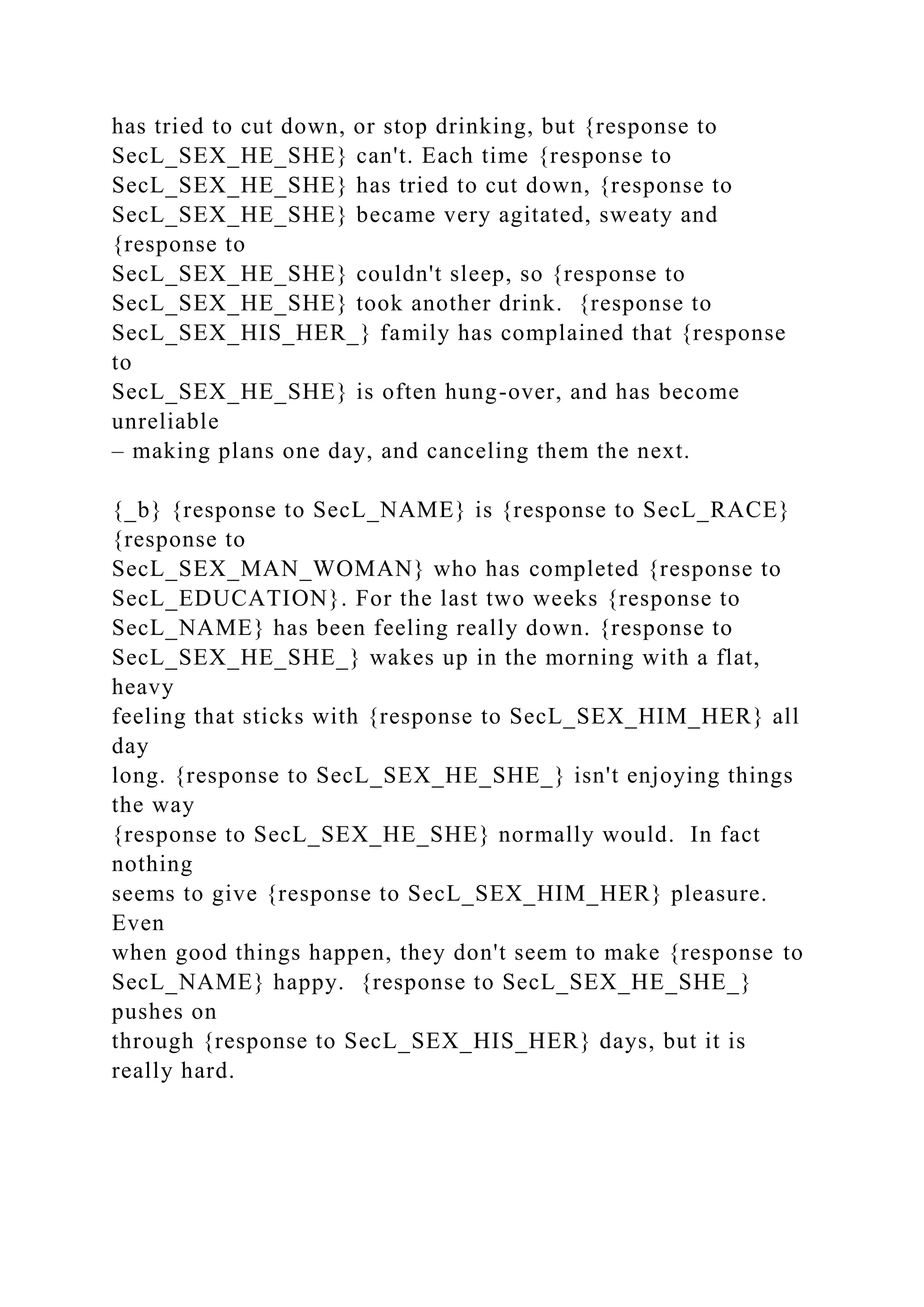has tried to cut down, or stop drinking, but {response to
SecL_SEX_HE_SHE} can't. Each time {response to
SecL_SEX_HE_SHE} has tried to cut down, {response to
SecL_SEX_HE_SHE} became very agitated, sweaty and
{response to
SecL_SEX_HE_SHE} couldn't sleep, so {response to
SecL_SEX_HE_SHE} took another drink. {response to
SecL_SEX_HIS_HER_} family has complained that {response
to
SecL_SEX_HE_SHE} is often hung-over, and has become
unreliable
– making plans one day, and canceling them the next.
{_b} {response to SecL_NAME} is {response to SecL_RACE}
{response to
SecL_SEX_MAN_WOMAN} who has completed {response to
SecL_EDUCATION}. For the last two weeks {response to
SecL_NAME} has been feeling really down. {response to
SecL_SEX_HE_SHE_} wakes up in the morning with a flat,
heavy
feeling that sticks with {response to SecL_SEX_HIM_HER} all
day
long. {response to SecL_SEX_HE_SHE_} isn't enjoying things
the way
{response to SecL_SEX_HE_SHE} normally would. In fact
nothing
seems to give {response to SecL_SEX_HIM_HER} pleasure.
Even
when good things happen, they don't seem to make {response to
SecL_NAME} happy. {response to SecL_SEX_HE_SHE_}
pushes on
through {response to SecL_SEX_HIS_HER} days, but it is
really hard.
 