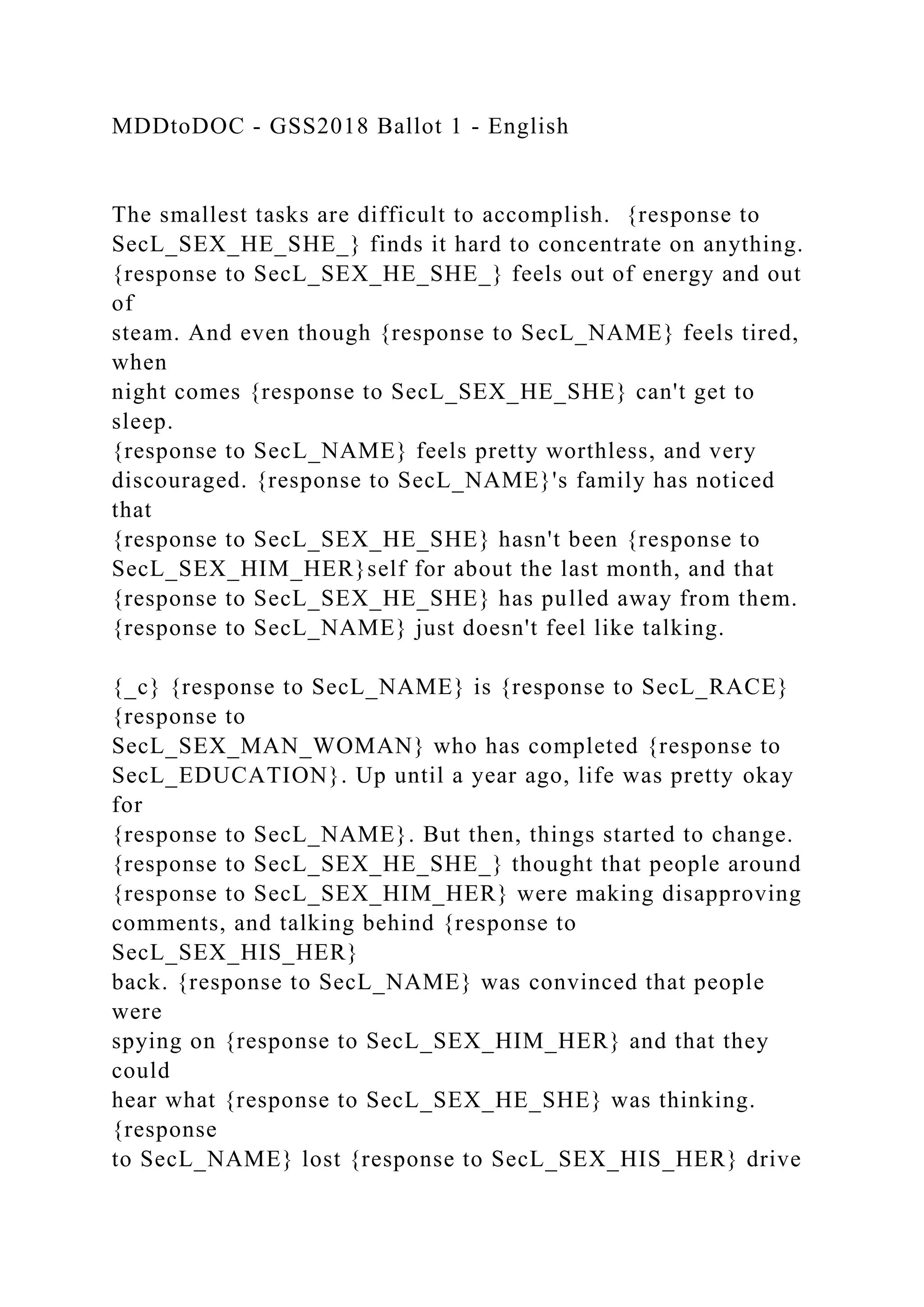 MDDtoDOC - GSS2018 Ballot 1 - English
The smallest tasks are difficult to accomplish. {response to
SecL_SEX_HE_SHE_} finds it hard to concentrate on anything.
{response to SecL_SEX_HE_SHE_} feels out of energy and out
of
steam. And even though {response to SecL_NAME} feels tired,
when
night comes {response to SecL_SEX_HE_SHE} can't get to
sleep.
{response to SecL_NAME} feels pretty worthless, and very
discouraged. {response to SecL_NAME}'s family has noticed
that
{response to SecL_SEX_HE_SHE} hasn't been {response to
SecL_SEX_HIM_HER}self for about the last month, and that
{response to SecL_SEX_HE_SHE} has pulled away from them.
{response to SecL_NAME} just doesn't feel like talking.
{_c} {response to SecL_NAME} is {response to SecL_RACE}
{response to
SecL_SEX_MAN_WOMAN} who has completed {response to
SecL_EDUCATION}. Up until a year ago, life was pretty okay
for
{response to SecL_NAME}. But then, things started to change.
{response to SecL_SEX_HE_SHE_} thought that people around
{response to SecL_SEX_HIM_HER} were making disapproving
comments, and talking behind {response to
SecL_SEX_HIS_HER}
back. {response to SecL_NAME} was convinced that people
were
spying on {response to SecL_SEX_HIM_HER} and that they
could
hear what {response to SecL_SEX_HE_SHE} was thinking.
{response
to SecL_NAME} lost {response to SecL_SEX_HIS_HER} drive
 