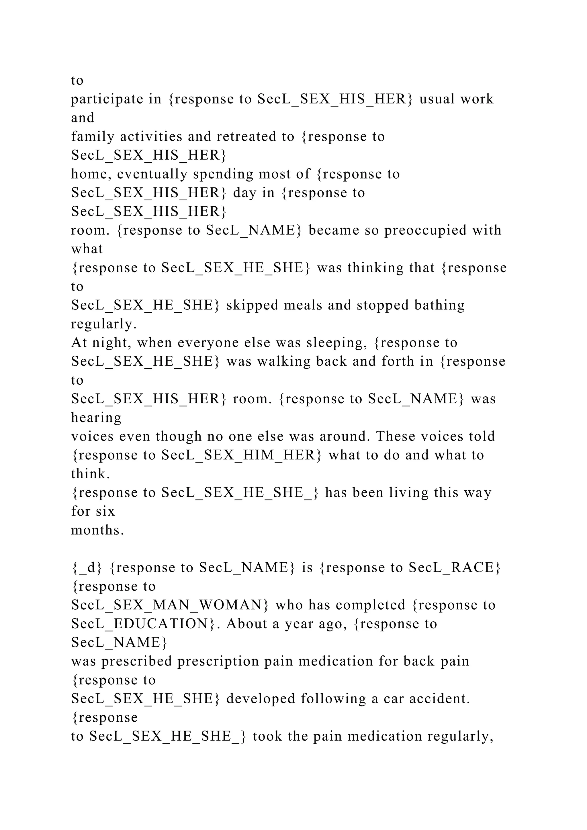 to
participate in {response to SecL_SEX_HIS_HER} usual work
and
family activities and retreated to {response to
SecL_SEX_HIS_HER}
home, eventually spending most of {response to
SecL_SEX_HIS_HER} day in {response to
SecL_SEX_HIS_HER}
room. {response to SecL_NAME} became so preoccupied with
what
{response to SecL_SEX_HE_SHE} was thinking that {response
to
SecL_SEX_HE_SHE} skipped meals and stopped bathing
regularly.
At night, when everyone else was sleeping, {response to
SecL_SEX_HE_SHE} was walking back and forth in {response
to
SecL_SEX_HIS_HER} room. {response to SecL_NAME} was
hearing
voices even though no one else was around. These voices told
{response to SecL_SEX_HIM_HER} what to do and what to
think.
{response to SecL_SEX_HE_SHE_} has been living this way
for six
months.
{_d} {response to SecL_NAME} is {response to SecL_RACE}
{response to
SecL_SEX_MAN_WOMAN} who has completed {response to
SecL_EDUCATION}. About a year ago, {response to
SecL_NAME}
was prescribed prescription pain medication for back pain
{response to
SecL_SEX_HE_SHE} developed following a car accident.
{response
to SecL_SEX_HE_SHE_} took the pain medication regularly,
 