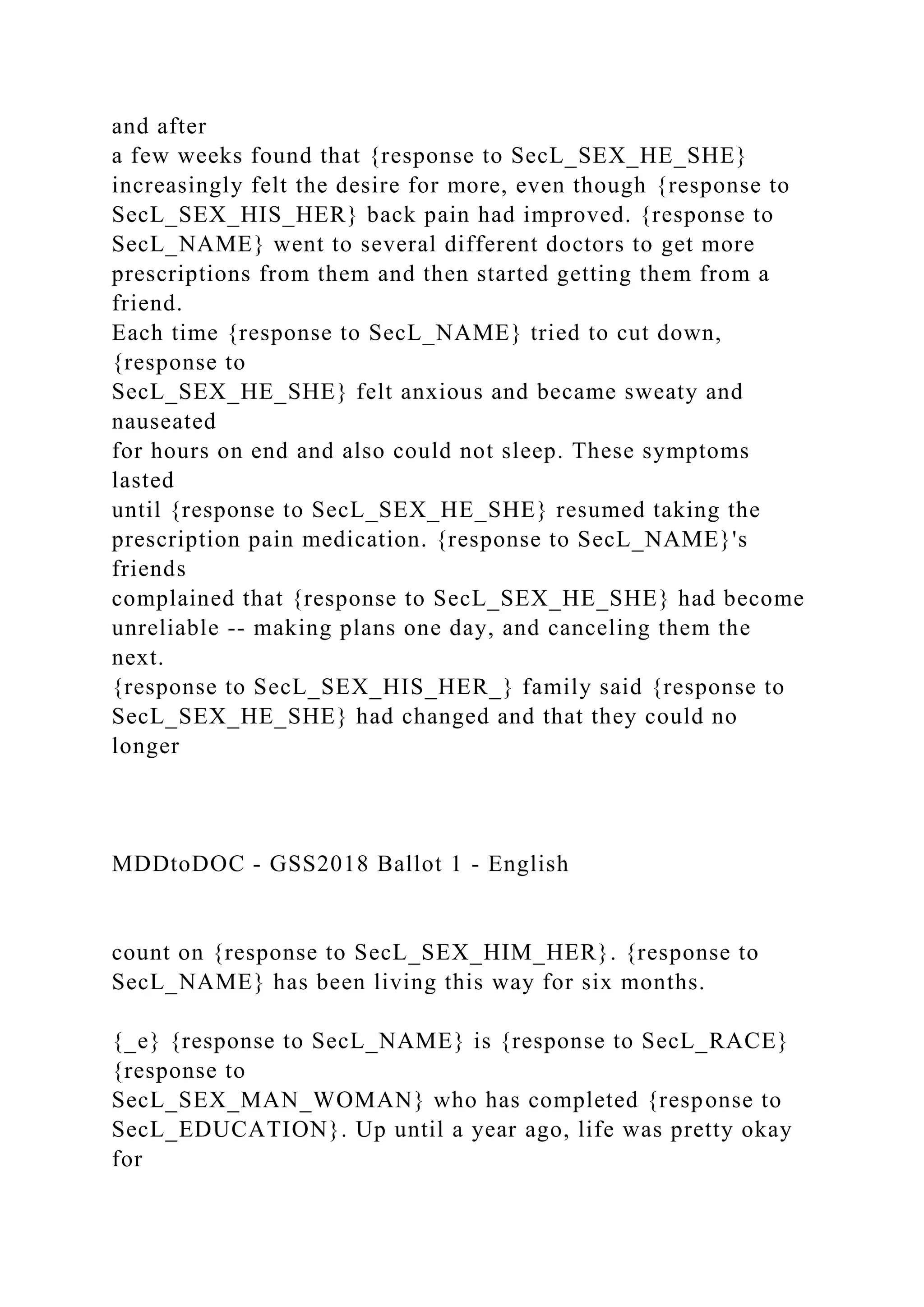 and after
a few weeks found that {response to SecL_SEX_HE_SHE}
increasingly felt the desire for more, even though {response to
SecL_SEX_HIS_HER} back pain had improved. {response to
SecL_NAME} went to several different doctors to get more
prescriptions from them and then started getting them from a
friend.
Each time {response to SecL_NAME} tried to cut down,
{response to
SecL_SEX_HE_SHE} felt anxious and became sweaty and
nauseated
for hours on end and also could not sleep. These symptoms
lasted
until {response to SecL_SEX_HE_SHE} resumed taking the
prescription pain medication. {response to SecL_NAME}'s
friends
complained that {response to SecL_SEX_HE_SHE} had become
unreliable -- making plans one day, and canceling them the
next.
{response to SecL_SEX_HIS_HER_} family said {response to
SecL_SEX_HE_SHE} had changed and that they could no
longer
MDDtoDOC - GSS2018 Ballot 1 - English
count on {response to SecL_SEX_HIM_HER}. {response to
SecL_NAME} has been living this way for six months.
{_e} {response to SecL_NAME} is {response to SecL_RACE}
{response to
SecL_SEX_MAN_WOMAN} who has completed {response to
SecL_EDUCATION}. Up until a year ago, life was pretty okay
for
 