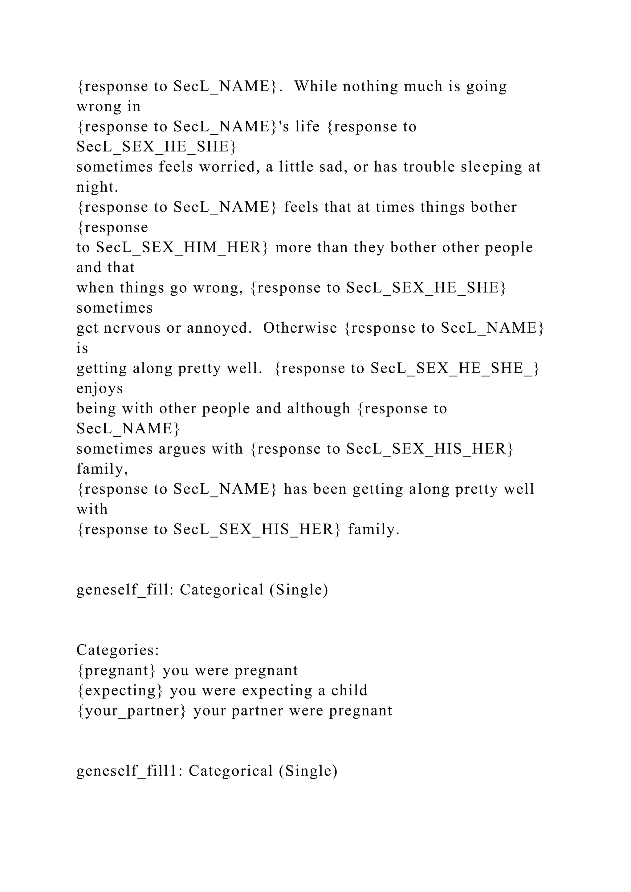 {response to SecL_NAME}. While nothing much is going
wrong in
{response to SecL_NAME}'s life {response to
SecL_SEX_HE_SHE}
sometimes feels worried, a little sad, or has trouble sleeping at
night.
{response to SecL_NAME} feels that at times things bother
{response
to SecL_SEX_HIM_HER} more than they bother other people
and that
when things go wrong, {response to SecL_SEX_HE_SHE}
sometimes
get nervous or annoyed. Otherwise {response to SecL_NAME}
is
getting along pretty well. {response to SecL_SEX_HE_SHE_}
enjoys
being with other people and although {response to
SecL_NAME}
sometimes argues with {response to SecL_SEX_HIS_HER}
family,
{response to SecL_NAME} has been getting along pretty well
with
{response to SecL_SEX_HIS_HER} family.
geneself_fill: Categorical (Single)
Categories:
{pregnant} you were pregnant
{expecting} you were expecting a child
{your_partner} your partner were pregnant
geneself_fill1: Categorical (Single)
 
