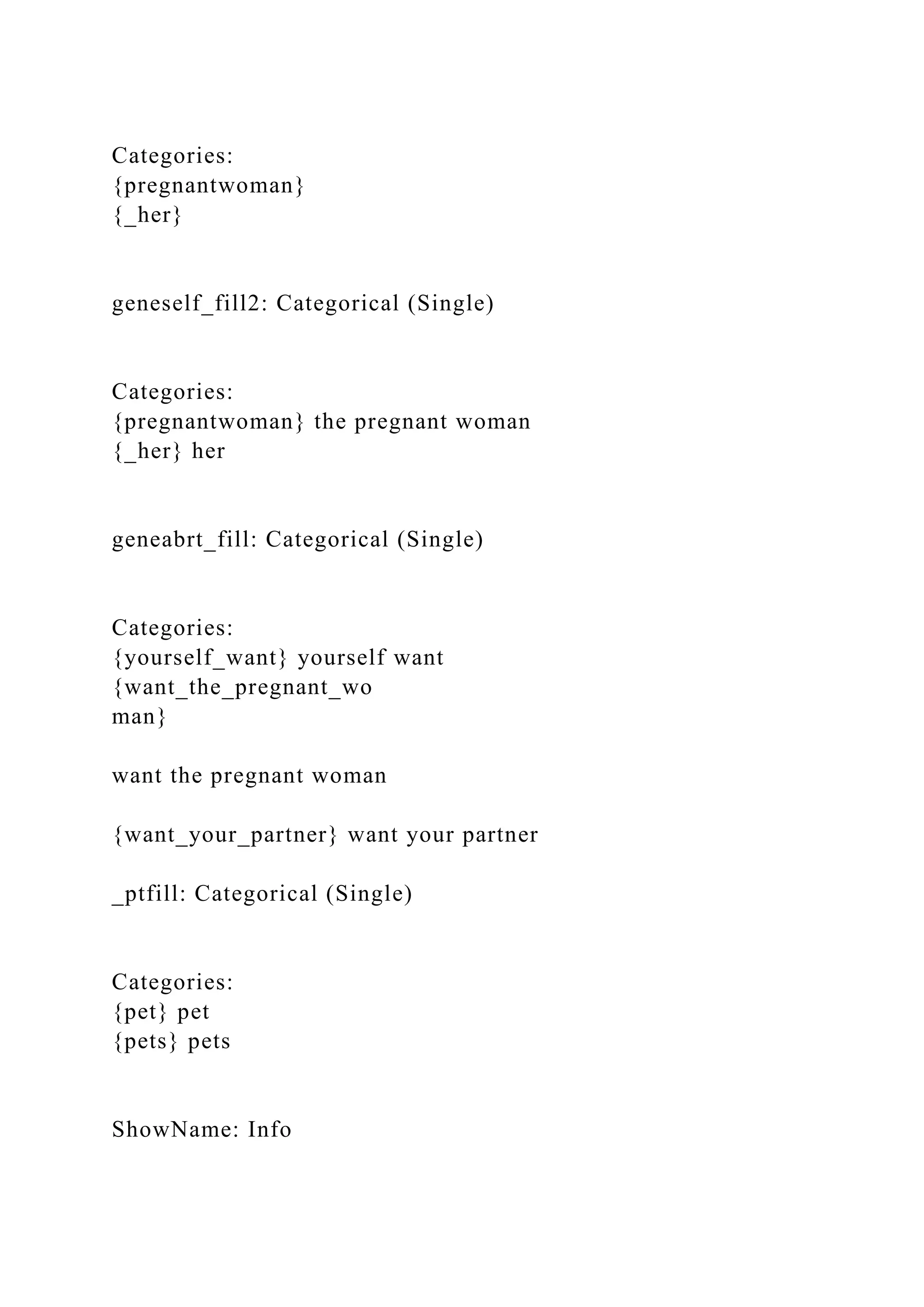 Categories:
{pregnantwoman}
{_her}
geneself_fill2: Categorical (Single)
Categories:
{pregnantwoman} the pregnant woman
{_her} her
geneabrt_fill: Categorical (Single)
Categories:
{yourself_want} yourself want
{want_the_pregnant_wo
man}
want the pregnant woman
{want_your_partner} want your partner
_ptfill: Categorical (Single)
Categories:
{pet} pet
{pets} pets
ShowName: Info
 
