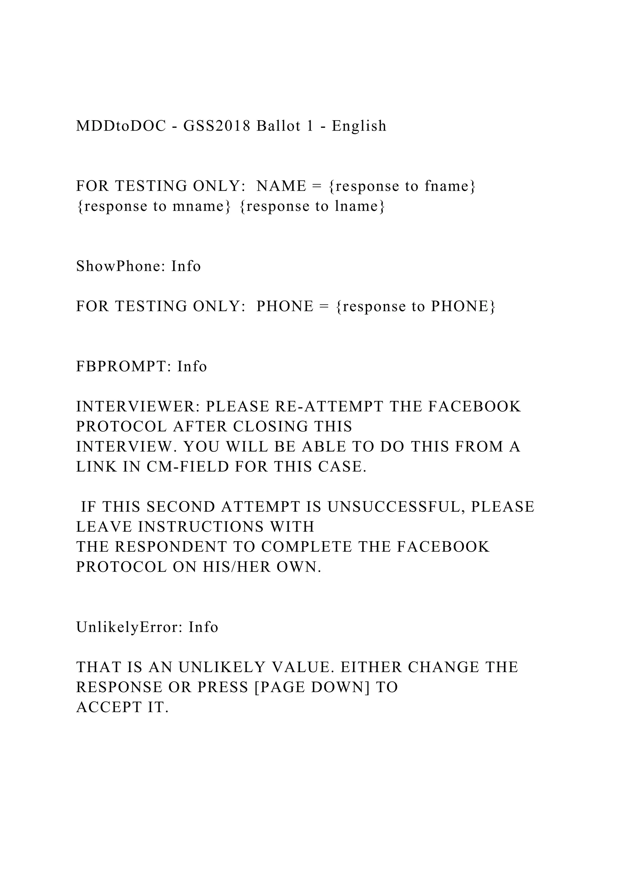 MDDtoDOC - GSS2018 Ballot 1 - English
FOR TESTING ONLY: NAME = {response to fname}
{response to mname} {response to lname}
ShowPhone: Info
FOR TESTING ONLY: PHONE = {response to PHONE}
FBPROMPT: Info
INTERVIEWER: PLEASE RE-ATTEMPT THE FACEBOOK
PROTOCOL AFTER CLOSING THIS
INTERVIEW. YOU WILL BE ABLE TO DO THIS FROM A
LINK IN CM-FIELD FOR THIS CASE.
IF THIS SECOND ATTEMPT IS UNSUCCESSFUL, PLEASE
LEAVE INSTRUCTIONS WITH
THE RESPONDENT TO COMPLETE THE FACEBOOK
PROTOCOL ON HIS/HER OWN.
UnlikelyError: Info
THAT IS AN UNLIKELY VALUE. EITHER CHANGE THE
RESPONSE OR PRESS [PAGE DOWN] TO
ACCEPT IT.
 