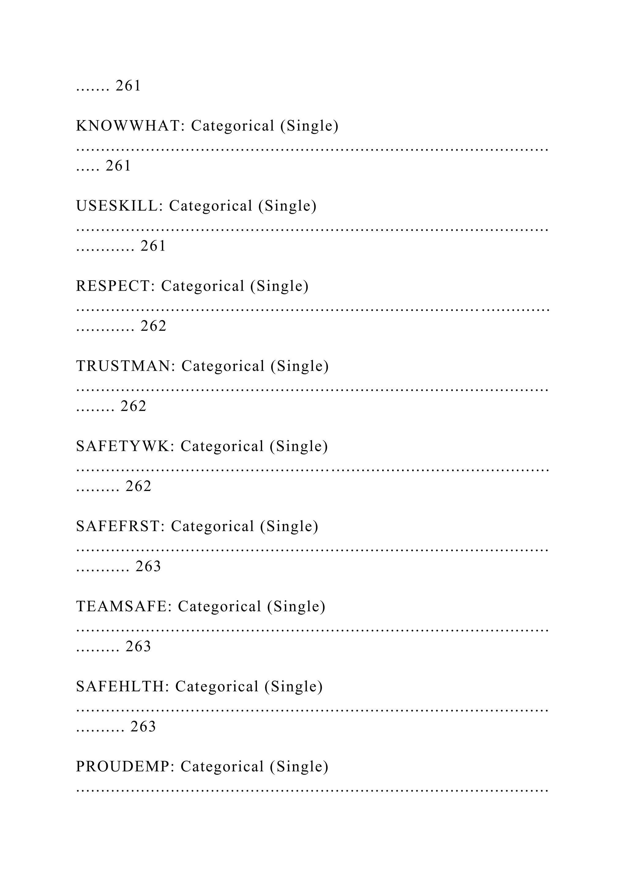 ....... 261
KNOWWHAT: Categorical (Single)
...............................................................................................
..... 261
USESKILL: Categorical (Single)
...............................................................................................
............ 261
RESPECT: Categorical (Single)
...............................................................................................
............ 262
TRUSTMAN: Categorical (Single)
...............................................................................................
........ 262
SAFETYWK: Categorical (Single)
...............................................................................................
......... 262
SAFEFRST: Categorical (Single)
...............................................................................................
........... 263
TEAMSAFE: Categorical (Single)
...............................................................................................
......... 263
SAFEHLTH: Categorical (Single)
...............................................................................................
.......... 263
PROUDEMP: Categorical (Single)
...............................................................................................
 
