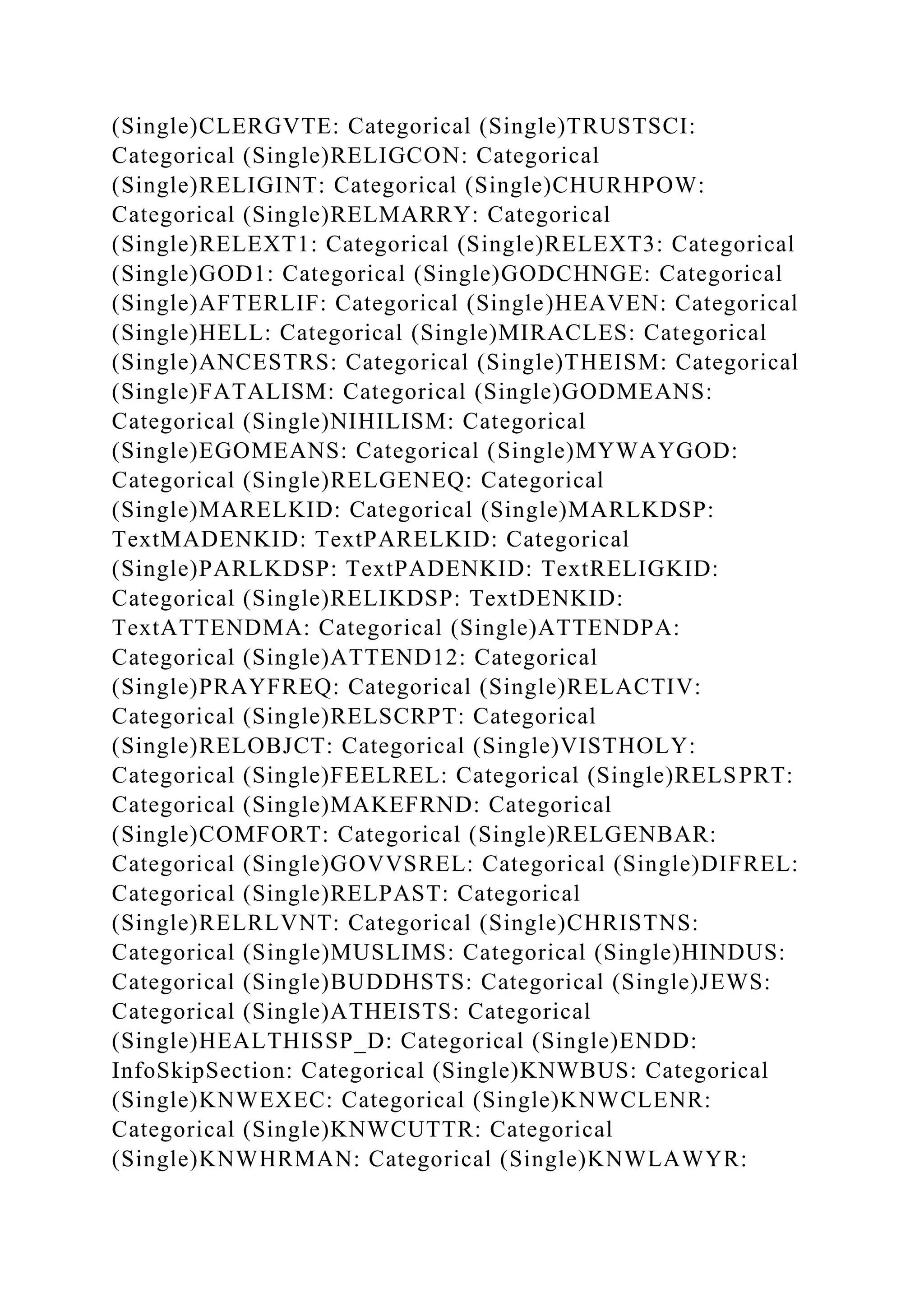 (Single)CLERGVTE: Categorical (Single)TRUSTSCI:
Categorical (Single)RELIGCON: Categorical
(Single)RELIGINT: Categorical (Single)CHURHPOW:
Categorical (Single)RELMARRY: Categorical
(Single)RELEXT1: Categorical (Single)RELEXT3: Categorical
(Single)GOD1: Categorical (Single)GODCHNGE: Categorical
(Single)AFTERLIF: Categorical (Single)HEAVEN: Categorical
(Single)HELL: Categorical (Single)MIRACLES: Categorical
(Single)ANCESTRS: Categorical (Single)THEISM: Categorical
(Single)FATALISM: Categorical (Single)GODMEANS:
Categorical (Single)NIHILISM: Categorical
(Single)EGOMEANS: Categorical (Single)MYWAYGOD:
Categorical (Single)RELGENEQ: Categorical
(Single)MARELKID: Categorical (Single)MARLKDSP:
TextMADENKID: TextPARELKID: Categorical
(Single)PARLKDSP: TextPADENKID: TextRELIGKID:
Categorical (Single)RELIKDSP: TextDENKID:
TextATTENDMA: Categorical (Single)ATTENDPA:
Categorical (Single)ATTEND12: Categorical
(Single)PRAYFREQ: Categorical (Single)RELACTIV:
Categorical (Single)RELSCRPT: Categorical
(Single)RELOBJCT: Categorical (Single)VISTHOLY:
Categorical (Single)FEELREL: Categorical (Single)RELSPRT:
Categorical (Single)MAKEFRND: Categorical
(Single)COMFORT: Categorical (Single)RELGENBAR:
Categorical (Single)GOVVSREL: Categorical (Single)DIFREL:
Categorical (Single)RELPAST: Categorical
(Single)RELRLVNT: Categorical (Single)CHRISTNS:
Categorical (Single)MUSLIMS: Categorical (Single)HINDUS:
Categorical (Single)BUDDHSTS: Categorical (Single)JEWS:
Categorical (Single)ATHEISTS: Categorical
(Single)HEALTHISSP_D: Categorical (Single)ENDD:
InfoSkipSection: Categorical (Single)KNWBUS: Categorical
(Single)KNWEXEC: Categorical (Single)KNWCLENR:
Categorical (Single)KNWCUTTR: Categorical
(Single)KNWHRMAN: Categorical (Single)KNWLAWYR:
 