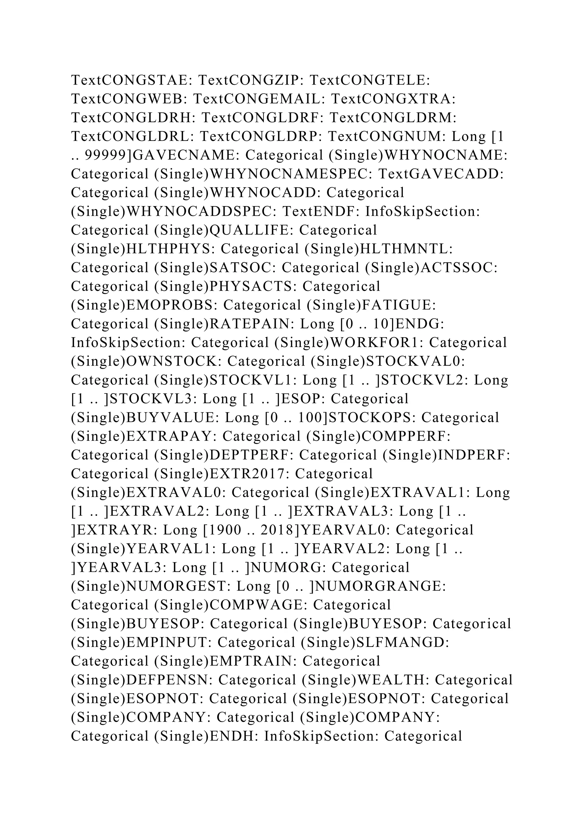TextCONGSTAE: TextCONGZIP: TextCONGTELE:
TextCONGWEB: TextCONGEMAIL: TextCONGXTRA:
TextCONGLDRH: TextCONGLDRF: TextCONGLDRM:
TextCONGLDRL: TextCONGLDRP: TextCONGNUM: Long [1
.. 99999]GAVECNAME: Categorical (Single)WHYNOCNAME:
Categorical (Single)WHYNOCNAMESPEC: TextGAVECADD:
Categorical (Single)WHYNOCADD: Categorical
(Single)WHYNOCADDSPEC: TextENDF: InfoSkipSection:
Categorical (Single)QUALLIFE: Categorical
(Single)HLTHPHYS: Categorical (Single)HLTHMNTL:
Categorical (Single)SATSOC: Categorical (Single)ACTSSOC:
Categorical (Single)PHYSACTS: Categorical
(Single)EMOPROBS: Categorical (Single)FATIGUE:
Categorical (Single)RATEPAIN: Long [0 .. 10]ENDG:
InfoSkipSection: Categorical (Single)WORKFOR1: Categorical
(Single)OWNSTOCK: Categorical (Single)STOCKVAL0:
Categorical (Single)STOCKVL1: Long [1 .. ]STOCKVL2: Long
[1 .. ]STOCKVL3: Long [1 .. ]ESOP: Categorical
(Single)BUYVALUE: Long [0 .. 100]STOCKOPS: Categorical
(Single)EXTRAPAY: Categorical (Single)COMPPERF:
Categorical (Single)DEPTPERF: Categorical (Single)INDPERF:
Categorical (Single)EXTR2017: Categorical
(Single)EXTRAVAL0: Categorical (Single)EXTRAVAL1: Long
[1 .. ]EXTRAVAL2: Long [1 .. ]EXTRAVAL3: Long [1 ..
]EXTRAYR: Long [1900 .. 2018]YEARVAL0: Categorical
(Single)YEARVAL1: Long [1 .. ]YEARVAL2: Long [1 ..
]YEARVAL3: Long [1 .. ]NUMORG: Categorical
(Single)NUMORGEST: Long [0 .. ]NUMORGRANGE:
Categorical (Single)COMPWAGE: Categorical
(Single)BUYESOP: Categorical (Single)BUYESOP: Categorical
(Single)EMPINPUT: Categorical (Single)SLFMANGD:
Categorical (Single)EMPTRAIN: Categorical
(Single)DEFPENSN: Categorical (Single)WEALTH: Categorical
(Single)ESOPNOT: Categorical (Single)ESOPNOT: Categorical
(Single)COMPANY: Categorical (Single)COMPANY:
Categorical (Single)ENDH: InfoSkipSection: Categorical
 