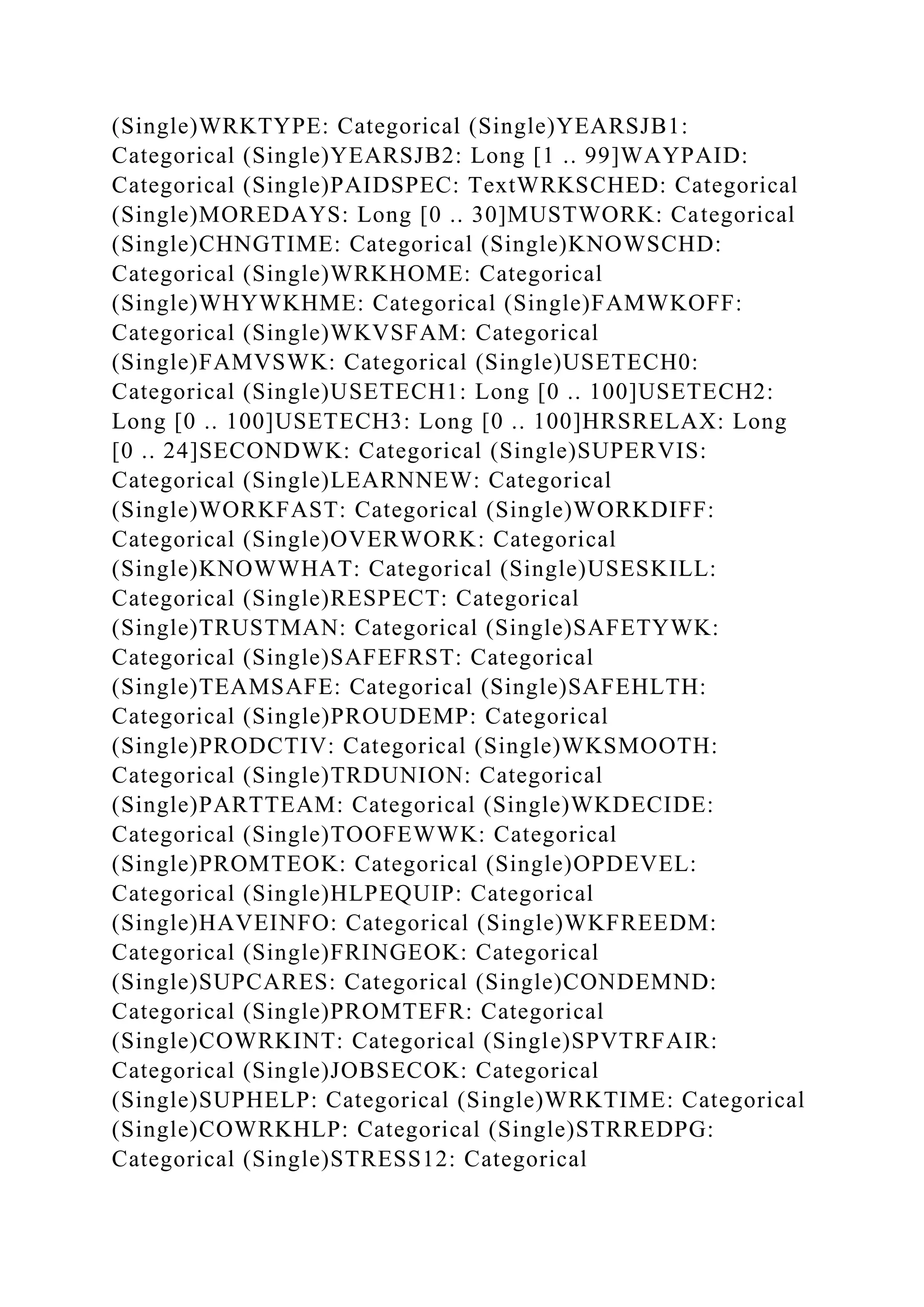 (Single)WRKTYPE: Categorical (Single)YEARSJB1:
Categorical (Single)YEARSJB2: Long [1 .. 99]WAYPAID:
Categorical (Single)PAIDSPEC: TextWRKSCHED: Categorical
(Single)MOREDAYS: Long [0 .. 30]MUSTWORK: Categorical
(Single)CHNGTIME: Categorical (Single)KNOWSCHD:
Categorical (Single)WRKHOME: Categorical
(Single)WHYWKHME: Categorical (Single)FAMWKOFF:
Categorical (Single)WKVSFAM: Categorical
(Single)FAMVSWK: Categorical (Single)USETECH0:
Categorical (Single)USETECH1: Long [0 .. 100]USETECH2:
Long [0 .. 100]USETECH3: Long [0 .. 100]HRSRELAX: Long
[0 .. 24]SECONDWK: Categorical (Single)SUPERVIS:
Categorical (Single)LEARNNEW: Categorical
(Single)WORKFAST: Categorical (Single)WORKDIFF:
Categorical (Single)OVERWORK: Categorical
(Single)KNOWWHAT: Categorical (Single)USESKILL:
Categorical (Single)RESPECT: Categorical
(Single)TRUSTMAN: Categorical (Single)SAFETYWK:
Categorical (Single)SAFEFRST: Categorical
(Single)TEAMSAFE: Categorical (Single)SAFEHLTH:
Categorical (Single)PROUDEMP: Categorical
(Single)PRODCTIV: Categorical (Single)WKSMOOTH:
Categorical (Single)TRDUNION: Categorical
(Single)PARTTEAM: Categorical (Single)WKDECIDE:
Categorical (Single)TOOFEWWK: Categorical
(Single)PROMTEOK: Categorical (Single)OPDEVEL:
Categorical (Single)HLPEQUIP: Categorical
(Single)HAVEINFO: Categorical (Single)WKFREEDM:
Categorical (Single)FRINGEOK: Categorical
(Single)SUPCARES: Categorical (Single)CONDEMND:
Categorical (Single)PROMTEFR: Categorical
(Single)COWRKINT: Categorical (Single)SPVTRFAIR:
Categorical (Single)JOBSECOK: Categorical
(Single)SUPHELP: Categorical (Single)WRKTIME: Categorical
(Single)COWRKHLP: Categorical (Single)STRREDPG:
Categorical (Single)STRESS12: Categorical
 