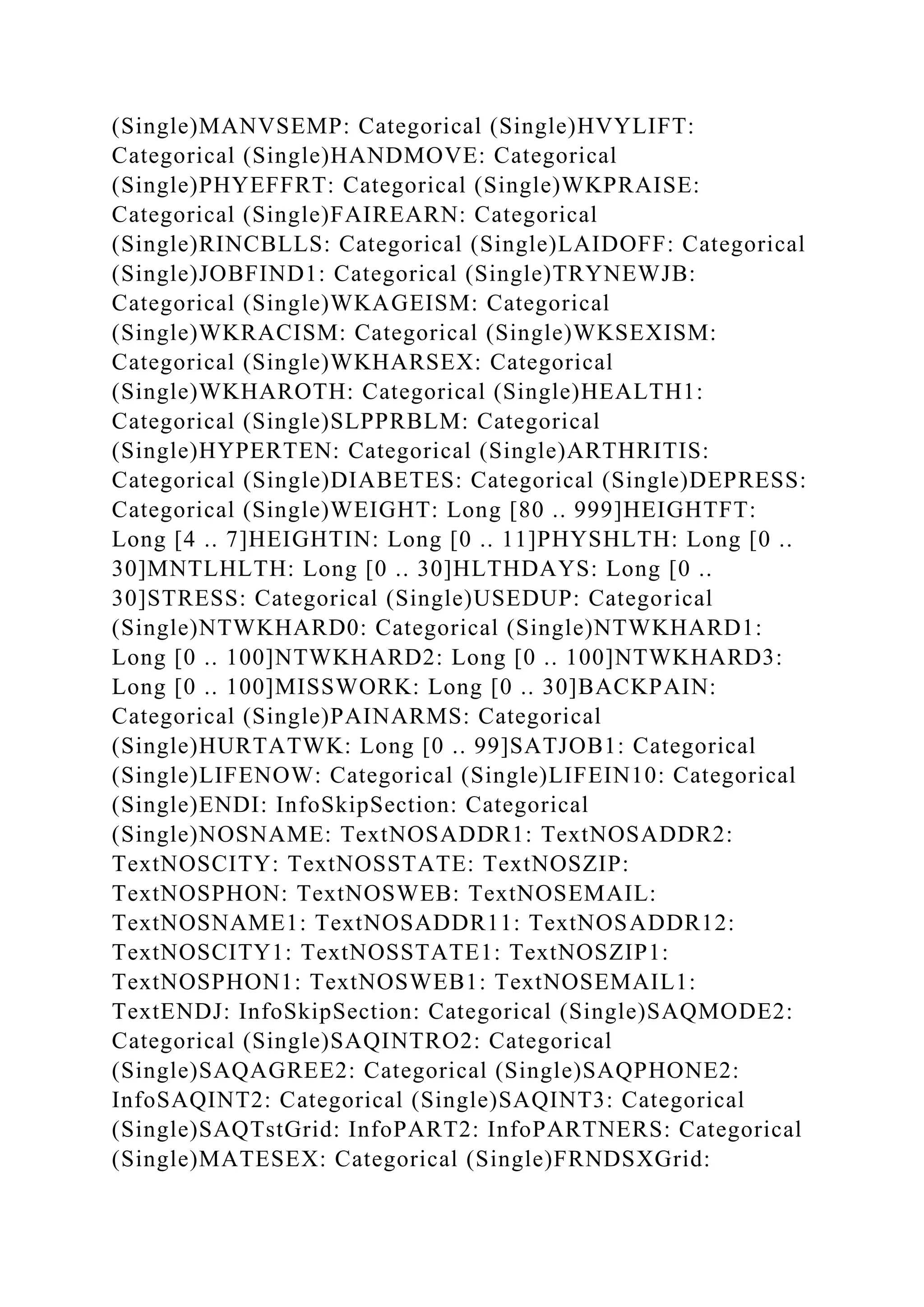 (Single)MANVSEMP: Categorical (Single)HVYLIFT:
Categorical (Single)HANDMOVE: Categorical
(Single)PHYEFFRT: Categorical (Single)WKPRAISE:
Categorical (Single)FAIREARN: Categorical
(Single)RINCBLLS: Categorical (Single)LAIDOFF: Categorical
(Single)JOBFIND1: Categorical (Single)TRYNEWJB:
Categorical (Single)WKAGEISM: Categorical
(Single)WKRACISM: Categorical (Single)WKSEXISM:
Categorical (Single)WKHARSEX: Categorical
(Single)WKHAROTH: Categorical (Single)HEALTH1:
Categorical (Single)SLPPRBLM: Categorical
(Single)HYPERTEN: Categorical (Single)ARTHRITIS:
Categorical (Single)DIABETES: Categorical (Single)DEPRESS:
Categorical (Single)WEIGHT: Long [80 .. 999]HEIGHTFT:
Long [4 .. 7]HEIGHTIN: Long [0 .. 11]PHYSHLTH: Long [0 ..
30]MNTLHLTH: Long [0 .. 30]HLTHDAYS: Long [0 ..
30]STRESS: Categorical (Single)USEDUP: Categorical
(Single)NTWKHARD0: Categorical (Single)NTWKHARD1:
Long [0 .. 100]NTWKHARD2: Long [0 .. 100]NTWKHARD3:
Long [0 .. 100]MISSWORK: Long [0 .. 30]BACKPAIN:
Categorical (Single)PAINARMS: Categorical
(Single)HURTATWK: Long [0 .. 99]SATJOB1: Categorical
(Single)LIFENOW: Categorical (Single)LIFEIN10: Categorical
(Single)ENDI: InfoSkipSection: Categorical
(Single)NOSNAME: TextNOSADDR1: TextNOSADDR2:
TextNOSCITY: TextNOSSTATE: TextNOSZIP:
TextNOSPHON: TextNOSWEB: TextNOSEMAIL:
TextNOSNAME1: TextNOSADDR11: TextNOSADDR12:
TextNOSCITY1: TextNOSSTATE1: TextNOSZIP1:
TextNOSPHON1: TextNOSWEB1: TextNOSEMAIL1:
TextENDJ: InfoSkipSection: Categorical (Single)SAQMODE2:
Categorical (Single)SAQINTRO2: Categorical
(Single)SAQAGREE2: Categorical (Single)SAQPHONE2:
InfoSAQINT2: Categorical (Single)SAQINT3: Categorical
(Single)SAQTstGrid: InfoPART2: InfoPARTNERS: Categorical
(Single)MATESEX: Categorical (Single)FRNDSXGrid:
 