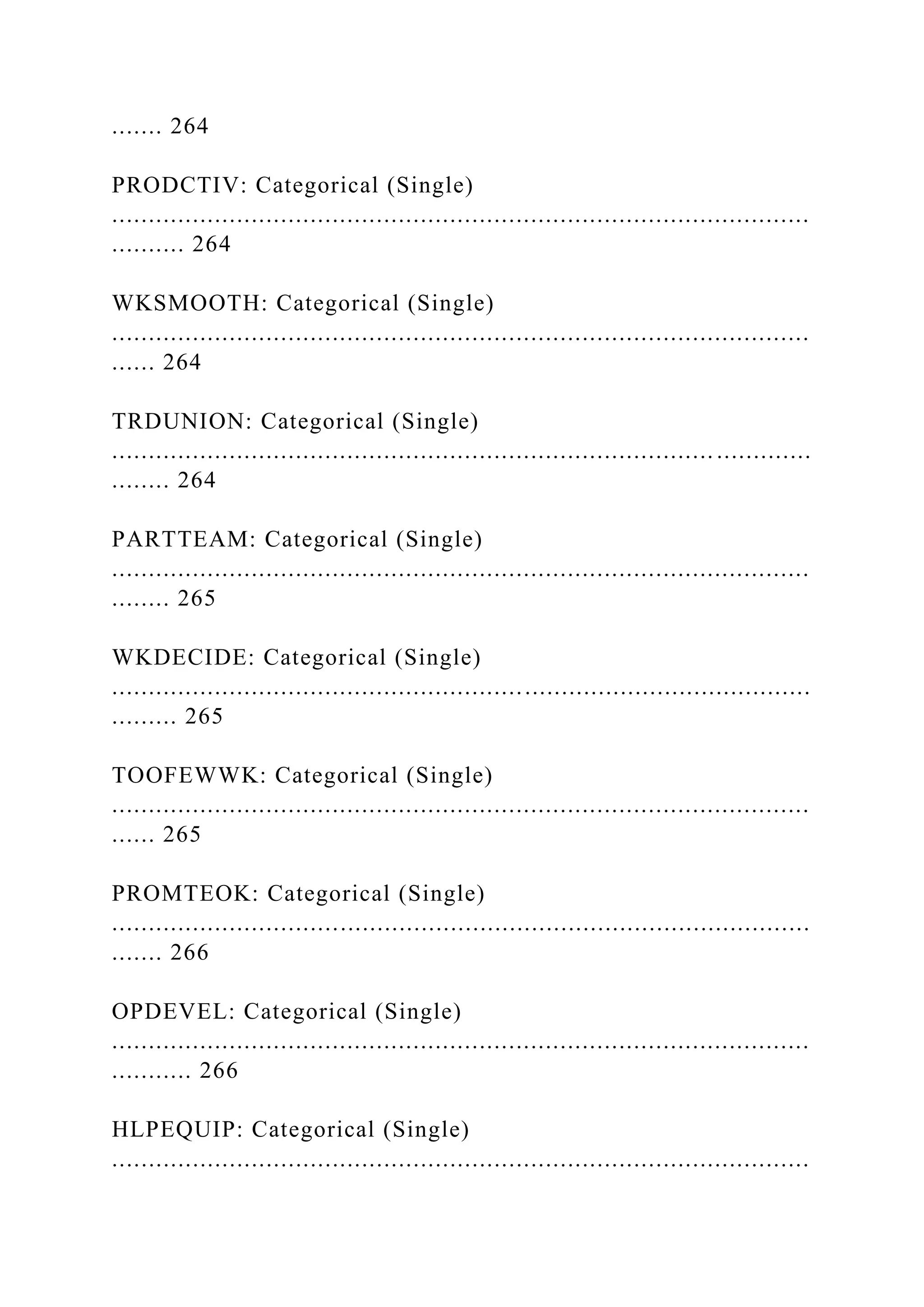 ....... 264
PRODCTIV: Categorical (Single)
...............................................................................................
.......... 264
WKSMOOTH: Categorical (Single)
...............................................................................................
...... 264
TRDUNION: Categorical (Single)
.................................................................................. .............
........ 264
PARTTEAM: Categorical (Single)
...............................................................................................
........ 265
WKDECIDE: Categorical (Single)
...............................................................................................
......... 265
TOOFEWWK: Categorical (Single)
...............................................................................................
...... 265
PROMTEOK: Categorical (Single)
...............................................................................................
....... 266
OPDEVEL: Categorical (Single)
...............................................................................................
........... 266
HLPEQUIP: Categorical (Single)
...............................................................................................
 