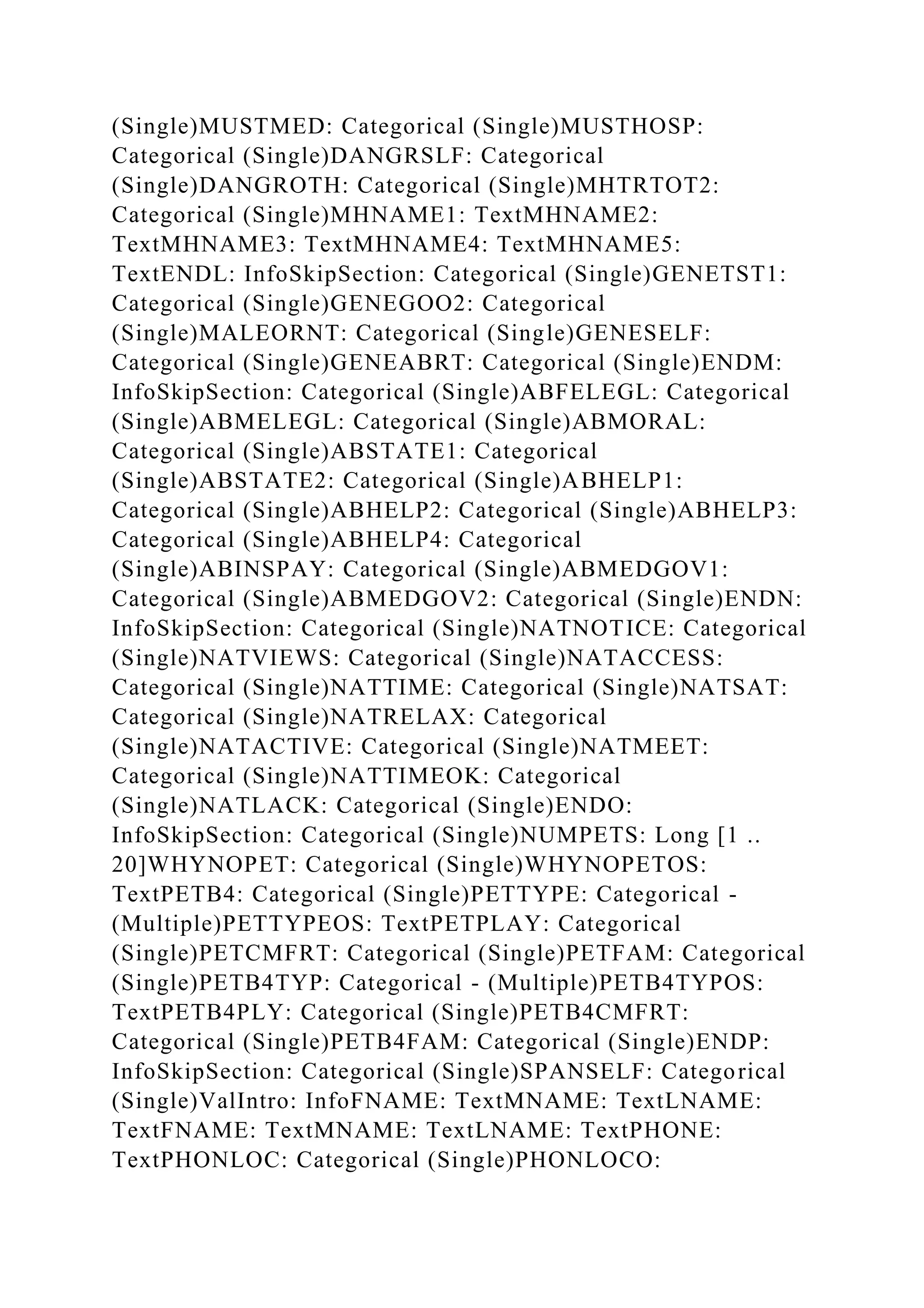 (Single)MUSTMED: Categorical (Single)MUSTHOSP:
Categorical (Single)DANGRSLF: Categorical
(Single)DANGROTH: Categorical (Single)MHTRTOT2:
Categorical (Single)MHNAME1: TextMHNAME2:
TextMHNAME3: TextMHNAME4: TextMHNAME5:
TextENDL: InfoSkipSection: Categorical (Single)GENETST1:
Categorical (Single)GENEGOO2: Categorical
(Single)MALEORNT: Categorical (Single)GENESELF:
Categorical (Single)GENEABRT: Categorical (Single)ENDM:
InfoSkipSection: Categorical (Single)ABFELEGL: Categorical
(Single)ABMELEGL: Categorical (Single)ABMORAL:
Categorical (Single)ABSTATE1: Categorical
(Single)ABSTATE2: Categorical (Single)ABHELP1:
Categorical (Single)ABHELP2: Categorical (Single)ABHELP3:
Categorical (Single)ABHELP4: Categorical
(Single)ABINSPAY: Categorical (Single)ABMEDGOV1:
Categorical (Single)ABMEDGOV2: Categorical (Single)ENDN:
InfoSkipSection: Categorical (Single)NATNOTICE: Categorical
(Single)NATVIEWS: Categorical (Single)NATACCESS:
Categorical (Single)NATTIME: Categorical (Single)NATSAT:
Categorical (Single)NATRELAX: Categorical
(Single)NATACTIVE: Categorical (Single)NATMEET:
Categorical (Single)NATTIMEOK: Categorical
(Single)NATLACK: Categorical (Single)ENDO:
InfoSkipSection: Categorical (Single)NUMPETS: Long [1 ..
20]WHYNOPET: Categorical (Single)WHYNOPETOS:
TextPETB4: Categorical (Single)PETTYPE: Categorical -
(Multiple)PETTYPEOS: TextPETPLAY: Categorical
(Single)PETCMFRT: Categorical (Single)PETFAM: Categorical
(Single)PETB4TYP: Categorical - (Multiple)PETB4TYPOS:
TextPETB4PLY: Categorical (Single)PETB4CMFRT:
Categorical (Single)PETB4FAM: Categorical (Single)ENDP:
InfoSkipSection: Categorical (Single)SPANSELF: Categorical
(Single)ValIntro: InfoFNAME: TextMNAME: TextLNAME:
TextFNAME: TextMNAME: TextLNAME: TextPHONE:
TextPHONLOC: Categorical (Single)PHONLOCO:
 