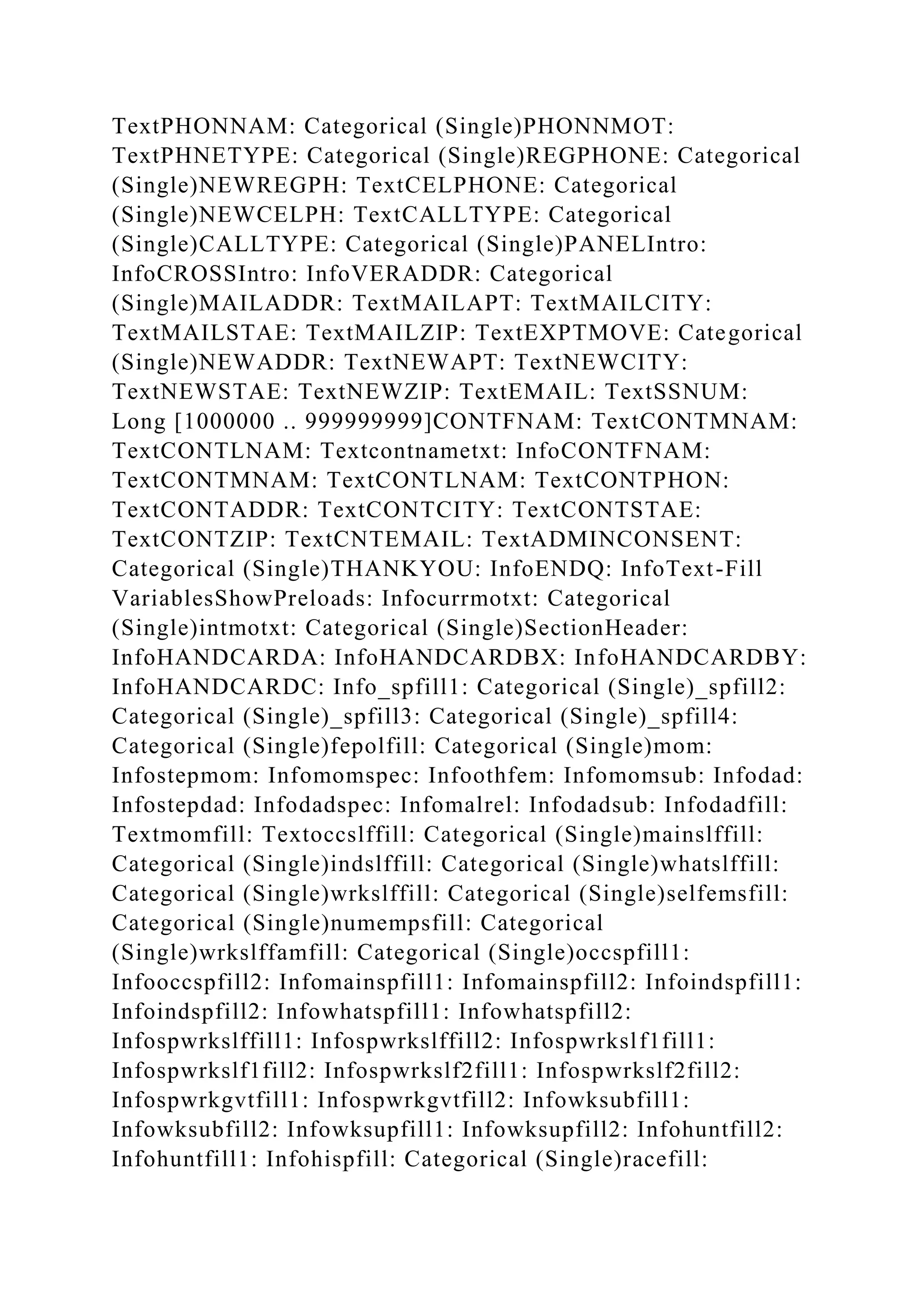 TextPHONNAM: Categorical (Single)PHONNMOT:
TextPHNETYPE: Categorical (Single)REGPHONE: Categorical
(Single)NEWREGPH: TextCELPHONE: Categorical
(Single)NEWCELPH: TextCALLTYPE: Categorical
(Single)CALLTYPE: Categorical (Single)PANELIntro:
InfoCROSSIntro: InfoVERADDR: Categorical
(Single)MAILADDR: TextMAILAPT: TextMAILCITY:
TextMAILSTAE: TextMAILZIP: TextEXPTMOVE: Categorical
(Single)NEWADDR: TextNEWAPT: TextNEWCITY:
TextNEWSTAE: TextNEWZIP: TextEMAIL: TextSSNUM:
Long [1000000 .. 999999999]CONTFNAM: TextCONTMNAM:
TextCONTLNAM: Textcontnametxt: InfoCONTFNAM:
TextCONTMNAM: TextCONTLNAM: TextCONTPHON:
TextCONTADDR: TextCONTCITY: TextCONTSTAE:
TextCONTZIP: TextCNTEMAIL: TextADMINCONSENT:
Categorical (Single)THANKYOU: InfoENDQ: InfoText-Fill
VariablesShowPreloads: Infocurrmotxt: Categorical
(Single)intmotxt: Categorical (Single)SectionHeader:
InfoHANDCARDA: InfoHANDCARDBX: InfoHANDCARDBY:
InfoHANDCARDC: Info_spfill1: Categorical (Single)_spfill2:
Categorical (Single)_spfill3: Categorical (Single)_spfill4:
Categorical (Single)fepolfill: Categorical (Single)mom:
Infostepmom: Infomomspec: Infoothfem: Infomomsub: Infodad:
Infostepdad: Infodadspec: Infomalrel: Infodadsub: Infodadfill:
Textmomfill: Textoccslffill: Categorical (Single)mainslffill:
Categorical (Single)indslffill: Categorical (Single)whatslffill:
Categorical (Single)wrkslffill: Categorical (Single)selfemsfill:
Categorical (Single)numempsfill: Categorical
(Single)wrkslffamfill: Categorical (Single)occspfill1:
Infooccspfill2: Infomainspfill1: Infomainspfill2: Infoindspfill1:
Infoindspfill2: Infowhatspfill1: Infowhatspfill2:
Infospwrkslffill1: Infospwrkslffill2: Infospwrkslf1fill1:
Infospwrkslf1fill2: Infospwrkslf2fill1: Infospwrkslf2fill2:
Infospwrkgvtfill1: Infospwrkgvtfill2: Infowksubfill1:
Infowksubfill2: Infowksupfill1: Infowksupfill2: Infohuntfill2:
Infohuntfill1: Infohispfill: Categorical (Single)racefill:
 