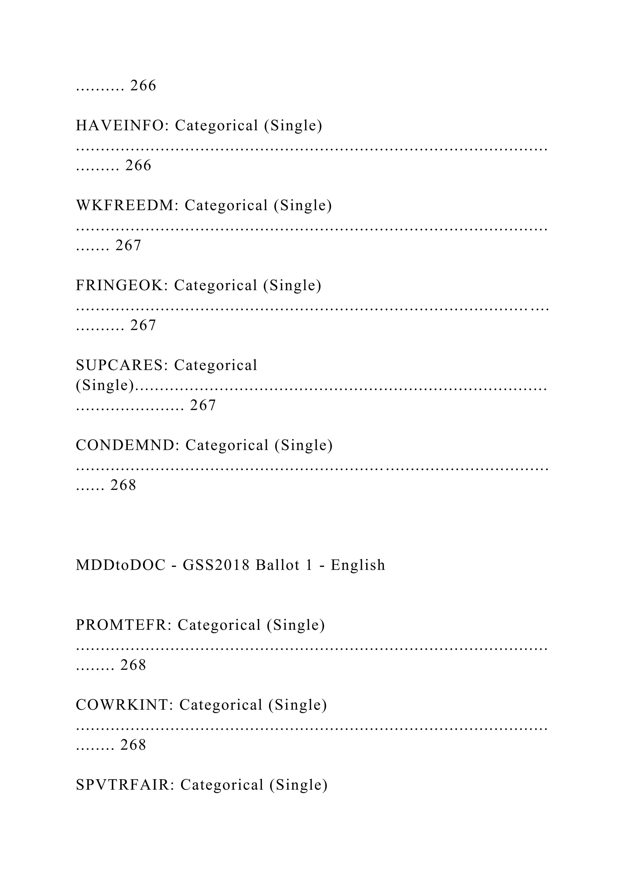.......... 266
HAVEINFO: Categorical (Single)
...............................................................................................
......... 266
WKFREEDM: Categorical (Single)
...............................................................................................
....... 267
FRINGEOK: Categorical (Single)
........................................................................................... ....
.......... 267
SUPCARES: Categorical
(Single)...................................................................................
...................... 267
CONDEMND: Categorical (Single)
...............................................................................................
...... 268
MDDtoDOC - GSS2018 Ballot 1 - English
PROMTEFR: Categorical (Single)
...............................................................................................
........ 268
COWRKINT: Categorical (Single)
...............................................................................................
........ 268
SPVTRFAIR: Categorical (Single)
 