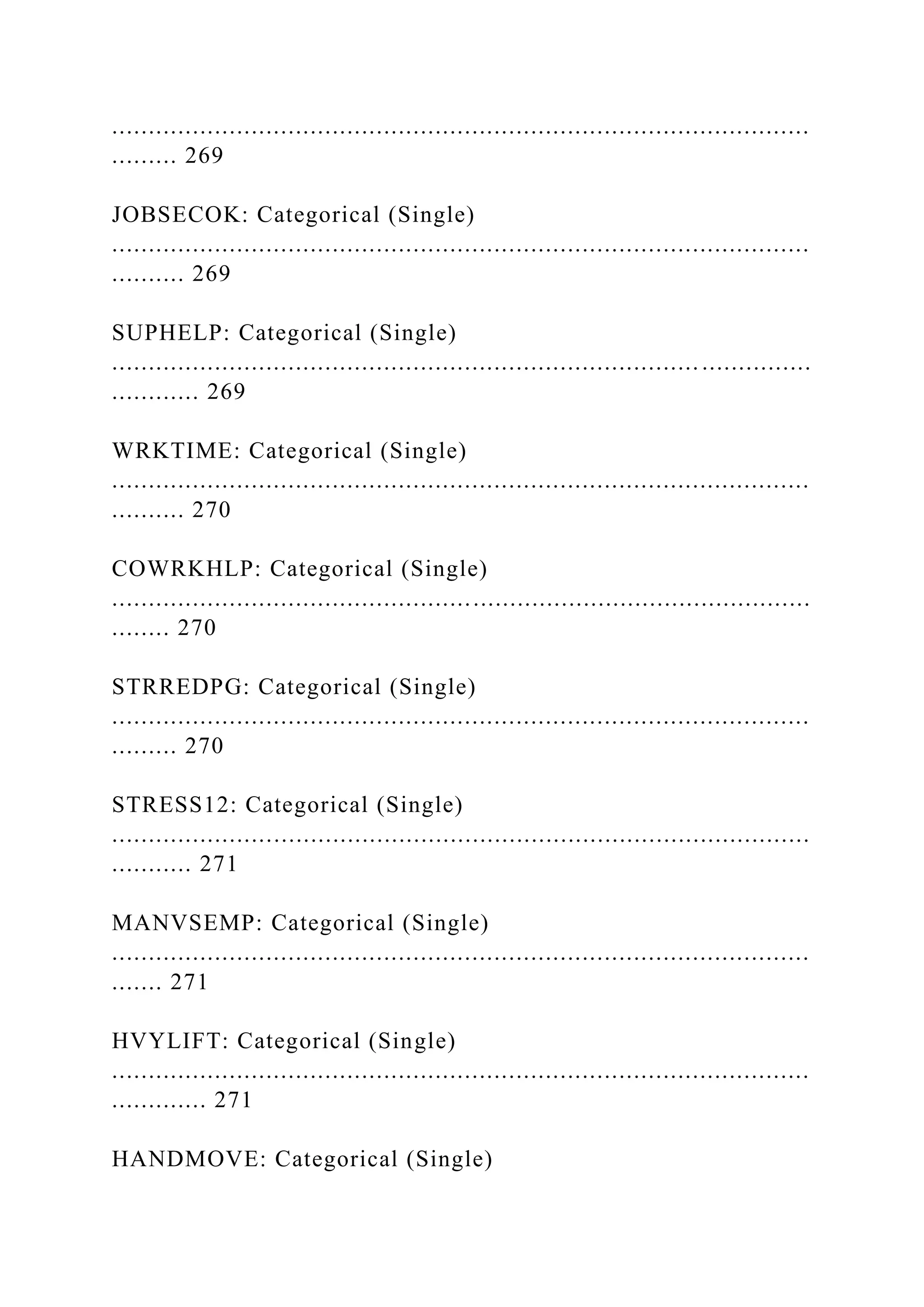 ...............................................................................................
......... 269
JOBSECOK: Categorical (Single)
...............................................................................................
.......... 269
SUPHELP: Categorical (Single)
................................................................................ ...............
............ 269
WRKTIME: Categorical (Single)
...............................................................................................
.......... 270
COWRKHLP: Categorical (Single)
...............................................................................................
........ 270
STRREDPG: Categorical (Single)
...............................................................................................
......... 270
STRESS12: Categorical (Single)
...............................................................................................
........... 271
MANVSEMP: Categorical (Single)
...............................................................................................
....... 271
HVYLIFT: Categorical (Single)
...............................................................................................
............. 271
HANDMOVE: Categorical (Single)
 